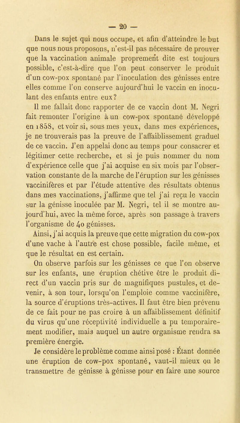 Dans le sujet qui nous occupe, et afin d'atteindre le but que nous nous proposons, n'est-il pas nécessaire de prouver que la vaccination animale proprement dite est toujours possible, c'est-à-dire que l'on peut conserver le produit d'un cow-pox spontané par l'inoculation des génisses entre elles comme l'on conserve aujourd'hui le vaccin en inocu- lant des enfants entre eux ? Il me fallait donc rapporter de ce vaccin dont M. Negri fait remonter l'origine à un cow-pox spontané développé en 1858, et voir si, sous mes yeux, dans mes expériences, je ne trouverais pas la preuve de l'affaiblissement graduel de ce vaccin. J'en appelai donc au temps pour consacrer et légitimer cette recherche, et si je puis nommer du nom d'expérience celle que j'ai acquise en six mois par l'obser- vation constante de la marche de l'éruption sur les génisses vaccinifères et par l'étude attentive des résultats obtenus dans mes vaccinations, j'affirme que tel j'ai reçu le vaccin sur la génisse inoculée par M. Negri, tel il se montre au- jourd'hui, avec la même force, après son passage à travers l'organisme de 4o génisses. Ainsi, j'ai acquis la preuve que cette migration du cow-pox d'une vache à l'autre est chose possible, facile même, et que le résultat en est certain. On observe parfois sur les génisses ce que l'on observe sur les enfants, une éruption chétive être le produit di- rect d'un vaccin pris sur de magnifiques pustules, et de- venir, à son tour, lorsqu'on l'emploie comme vaccinifère, la source d'éruptions très-actives. Il faut être bien prévenu de ce fait pour ne pas croire à un affaiblissement définitif du virus qu'une réceptivité individuelle a pu temporaire- ment modifier, mais auquel un autre organisme rendra sa première énergie. Je considère le problème comme ainsi posé : Étant donnée une éruption de cow-pox spontané, vaut-il mieux ou le transmettre de génisse à génisse pour en faire une source