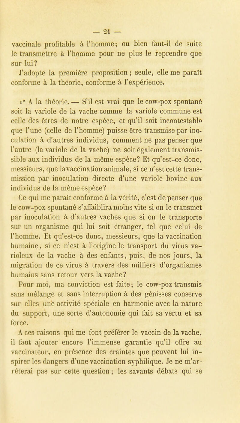 vaccinale profitable à l'homme; ou bien faut-il de suite le transmettre à l'homme pour ne plus le reprendre que sur lui? J'adopte la première proposition ; seule, elle me paraît conforme à la théorie, conforme à l'expérience. i A la théorie.— S'il est vrai que le cow-pox spontané soit la variole de la vache comme la variole commune est celle des êtres de notre espèce, et qu'il soit incontestablo que l'une (celle de l'homme) puisse être transmise par ino- culation à d'autres individus, comment ne pas penser que l'autre (la variole de la vache) ne soit également transmis- sible aux individus de la même espèce? Et qu'est-ce donc, messieurs, que la vaccination animale, si ce n'est cette trans- mission par inoculation directe d'une variole bovine aux individus de la même espèce? Ce qui me paraît conforme à la vérité, c'est de penser que le cow-pox spontané s'affaiblira moins vite si on le transmet par inoculation à d'autres vaches que si on le transporte sur un organisme qui lui soit étranger, tel que celui de l'homme. Et qu'est-ce donc, messieurs, que la vaccination humaine, si ce n'est à l'origine le transport du virus va- rioleux de la vache à des enfants, puis, de nos jours, la migration de ce virus à travers des milliers d'organismes humains sans retour vers la vache? Pour moi, ma conviction est faite; le cow-pox transmis sans mélange et sans interruption à des génisses conserve sur elles une activité spéciale en harmonie avec la nature du support, une sorte d'autonomie qui fait sa vertu et sa force, A ces raisons qui me font préférer le vaccin de la vache, il faut ajouter encore l'immense garantie qu'il offre au vaccinateur, en présence des craintes que peuvent lui in- spirer les dangers d'une vaccination syphilique. Je ne m'ar- rêterai pas sur cette question ; les savants débats qui se