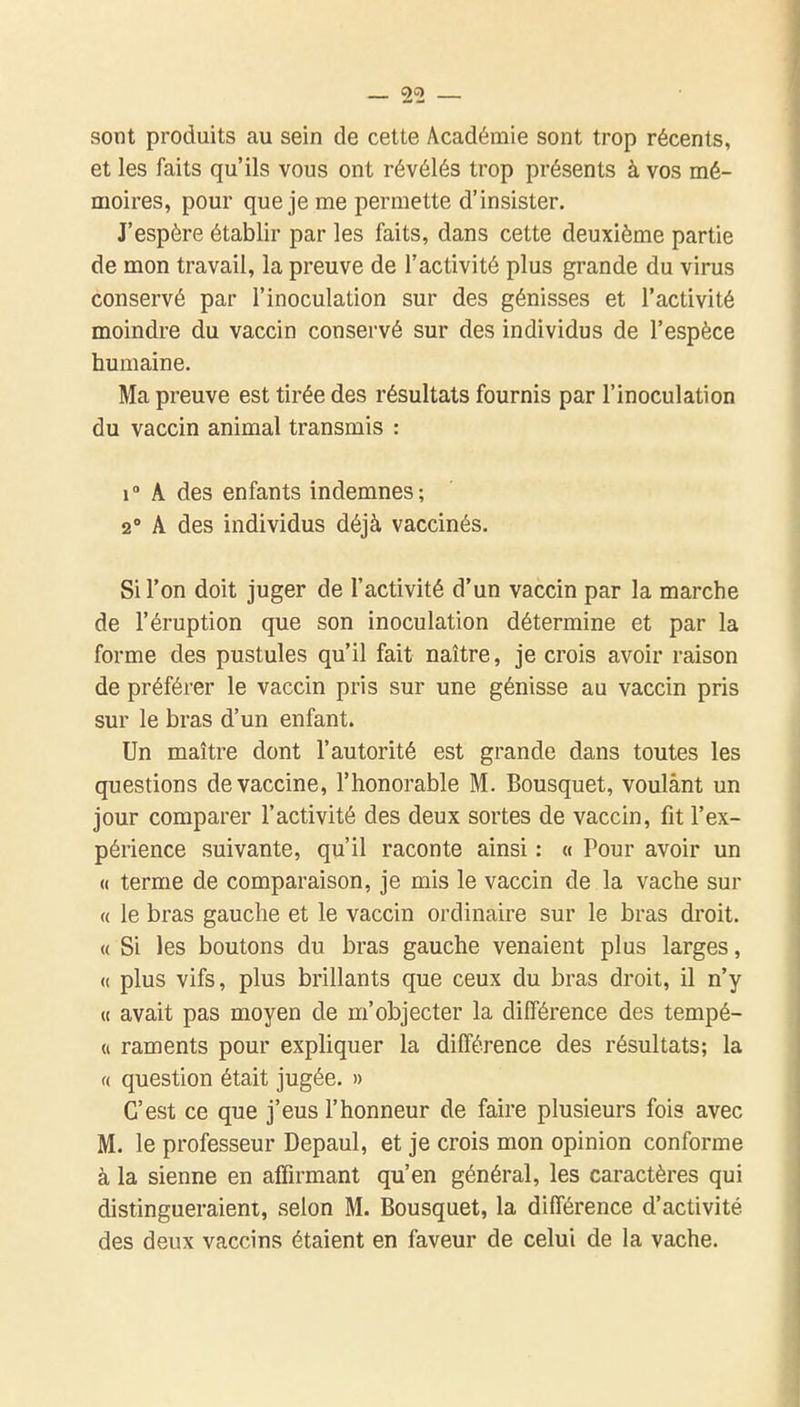 sont produits au sein de cette Académie sont trop récents, et les faits qu'ils vous ont révélés trop présents à vos mé- moires, pour que je me permette d'insister. J'espère établir par les faits, dans cette deuxième partie de mon travail, la preuve de l'activité plus grande du virus conservé par l'inoculation sur des génisses et l'activité moindre du vaccin conservé sur des individus de l'espèce humaine. Ma preuve est tirée des résultats fournis par l'inoculation du vaccin animal transmis : 1° A des enfants indemnes; 2° A des individus déjà vaccinés. Si l'on doit juger de l'activité d'un vaccin par la marche de l'éruption que son inoculation détermine et par la forme des pustules qu'il fait naître, je crois avoir raison de préférer le vaccin pris sur une génisse au vaccin pris sur le bras d'un enfant. Un maître dont l'autorité est grande dans toutes les questions de vaccine, l'honorable M. Bousquet, voulant un jour comparer l'activité des deux sortes de vaccin, fit l'ex- périence suivante, qu'il raconte ainsi : o Pour avoir un « terme de comparaison, je mis le vaccin de la vache sur « le bras gauche et le vaccin ordinaire sur le bras droit. « Si les boutons du bras gauche venaient plus larges, (( plus vifs, plus brillants que ceux du bras droit, il n'y « avait pas moyen de m'objecter la différence des tempé- « raments pour expliquer la différence des résultats; la « question était jugée. » C'est ce que j'eus l'honneur de faire plusieurs fois avec M. le professeur Depaul, et je crois mon opinion conforme à la sienne en affirmant qu'en général, les caractères qui distingueraient, selon M. Bousquet, la différence d'activité des deux vaccins étaient en faveur de celui de la vache.