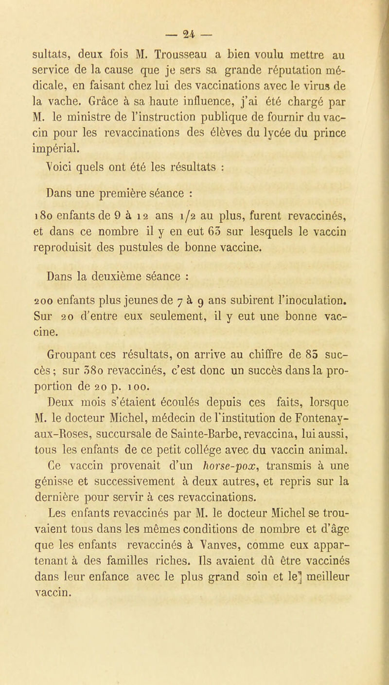 sultats, deux fois M. Trousseau a bien voulu mettre au service de la cause que je sers sa grande réputation mé- dicale, en faisant chez lui des vaccinations avec le virus de la vache. Grâce à sa haute influence, j'ai été chargé par M. le ministre de l'instruction publique de fournir du vac- cin pour les revaccinations des élèves du lycée du prince impérial. Yoici quels ont été les résultats : Dans une première séance : 180 enfants de 9 à 12 ans 1/2 au plus, furent revaccinés, et dans ce nombre il y en eut 63 sur lesquels le vaccin reproduisit des pustules de bonne vaccine. Dans la deuxième séance : 200 enfants plus jeunes de 7 à g ans subirent l'inoculation. Sur 20 d'entre eux seulement, il y eut une bonne vac- cine. Groupant ces résultats, on arrive au chiffre de 85 suc- cès; sur .5So revaccinés, c'est donc un succès dans la pro- portion de 20 p. 100. Deux mois s'étaient écoulés depuis ces faits, lorsque M. le docteur Michel, médecin de l'institution de Fontenay- aux-Roses, succursale de Sainte-Barbe, revaccina, lui aussi, tous les enfants de ce petit collège avec du vaccin animal. Ce vaccin provenait d'un horse-pox, transmis à une génisse et successivement à deux autres, et repris sur la dernière pour servir à ces revaccinations. Les enfants revaccinés par M. le docteur Michel se trou- vaient tous dans les mêmes conditions de nombre et d'âge que les enfants revaccinés à Vanves, comme eux appar- tenant à des familles riches. Ils avaient dû être vaccinés dans leur enfance avec le plus grand soin et le] meilleur vaccin.