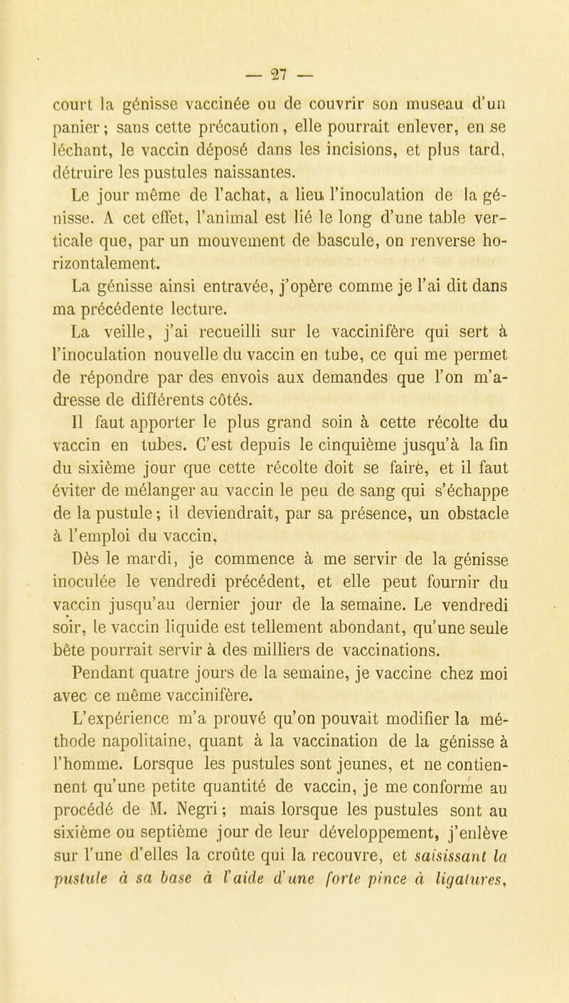 court la génisse vaccinée ou de couvrir son museau d'un panier ; sans cette précaution, elle pourrait enlever, en se léchant, le vaccin déposé dans les incisions, et plus tard, détruire les pustules naissantes. Le jour même de l'achat, a lieu l'inoculation de la gé- nisse. A cet effet, l'animal est lié le long d'une table ver- ticale que, par un mouvement de bascule, on renverse ho- rizontalement. La génisse ainsi entravée, j'opère comme je l'ai dit dans ma précédente lecture. La veille, j'ai recueilli sur le vaccinifère qui sert à l'inoculation nouvelle du vaccin en tube, ce qui me permet de répondre par des envois aux demandes que l'on m'a- dresse de différents côtés. Il faut apporter le plus grand soin à cette récolte du vaccin en tubes. C'est depuis le cinquième jusqu'à la fin du sixième jour que cette récolte doit se fairè, et il faut éviter de mélanger au vaccin le peu de sang qui s'échappe de la pustule ; il deviendrait, par sa présence, un obstacle à l'emploi du vaccin, Dès le mardi, je commence à me servir de la génisse inoculée le vendredi précédent, et elle peut fournir du vaccin jusqu'au dernier jour de la semaine. Le vendredi soir, le vaccin liquide est tellement abondant, qu'une seule bête pourrait servir à des milliers de vaccinations. Pendant quatre jours de la semaine, je vaccine chez moi avec ce même vaccinifère. L'expérience m'a prouvé qu'on pouvait modifier la mé- thode napolitaine, quant à la vaccination de la génisse à l'homme. Lorsque les pustules sont jeunes, et ne contien- nent qu'une petite quantité de vaccin, je me conforme au procédé de M. Negri ; mais lorsque les pustules sont au sixième ou septième jour de leur développement, j'enlève sur l'une d'elles la croûte qui la recouvre, et saisissant la pustule à sa base à l'aide d'une forte pince à ligatures,