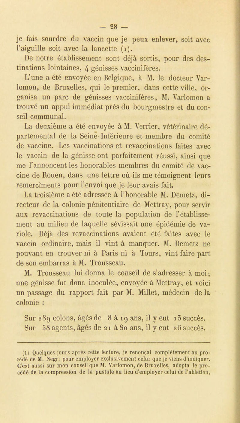 — 58 — je fais sourdre du vaccin que je peux enlever, soit avec l'aiguille soit avec la lancette (i). De notre établissement sont déjà sortis, pour des des- tinations lointaines, 4 génisses vaccinifères. L'une a été envoyée en Belgique, à M. le docteur Var- lomon, de Bruxelles, qui le premier, dans cette ville, or- ganisa un parc de génisses vaccinifères, M. Varlomon a trouvé un appui immédiat près du bourgmestre et du con- seil communal. La deuxième a été envoyée à M. Verrier, vétérinaire dé- partemental de la Seine-Inférieure et membre du comité de vaccine. Les vaccinations et revaccinations faites avec le vaccin de la génisse ont parfaitement réussi, ainsi que me l'annoncent les honorables membres du comité de vac- cine de Rouen, dans une lettre où ils me témoignent leurs remercîments pour l'envoi que je leur avais fait. La troisième a été adressée à l'honorable M. Demetz, di- recteur de la colonie pénitentiaire de Mettray, pour servir aux revaccinations de toute la population de l'établisse- ment au milieu de laquelle sévissait une épidémie de va- riole. Déjà des revaccinations avaient été faites avec le vaccin ordinaire, mais il vint à manquer. M. Demetz ne pouvant en trouver ni à Paris ni à Tours, vint faire part de son embarras à M. Trousseau. M. Trousseau lui donna le conseil de s'adresser à moi; une génisse fut donc inoculée, envoyée à Mettray, et voici un passage du rapport fait par M. Millet, médecin de la colonie : Sur 289 colons, âgés de 8 à 19 ans, il y eut 10 succès. Sur 58 agents, âgés de 21 à 80 ans, il y eut 26 succès. (1) Quelques jours après cette lecture, je renonçai complètement au pro- cédé de M. Negri pour employer exclusivement celui que je viens d'indiquer. C'est aussi sur mon conseil que M. Varlomon, de Bruxelles, adopta le pro- cédé de la compression de la pustule au lieu d'employer celui de l'ablation.