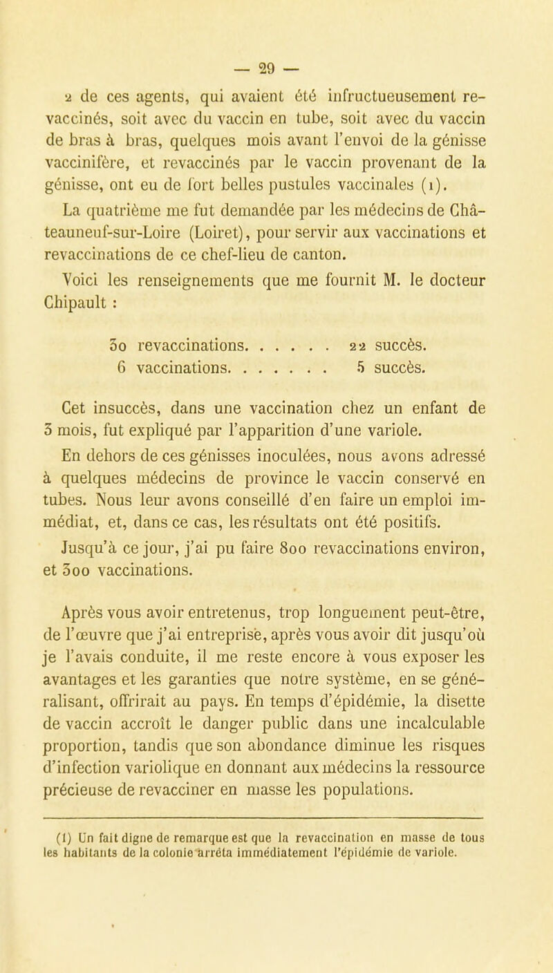 •2 de ces agents, qui avaient été infructueusement re- vaccinés, soit avec du vaccin en tube, soit avec du vaccin de bras à bras, quelques mois avant l'envoi de la génisse vaccinifère, et revaccinés par le vaccin provenant de la génisse, ont eu de fort belles pustules vaccinales (i). La quatrième me fut demandée par les médecins de Châ- teauneuf-sur-Loire (Loiret), pour servir aux vaccinations et revaccinations de ce chef-lieu de canton. Voici les renseignements que me fournit M. le docteur Chipault : 3o revaccinations 22 succès. 6 vaccinations 5 succès. Cet insuccès, dans une vaccination chez un enfant de 3 mois, fut expliqué par l'apparition d'une variole. En dehors de ces génisses inoculées, nous avons adressé à quelques médecins de province le vaccin conservé en tubes. Nous leur avons conseillé d'en faire un emploi im- médiat, et, dans ce cas, les résultats ont été positifs. Jusqu'à ce jour, j'ai pu faire 800 revaccinations environ, et 3oo vaccinations. Après vous avoir entretenus, trop longuement peut-être, de l'œuvre que j'ai entreprise, après vous avoir dit jusqu'où je l'avais conduite, il me reste encore à vous exposer les avantages et les garanties que notre système, en se géné- ralisant, offrirait au pays. En temps d'épidémie, la disette de vaccin accroît le danger public dans une incalculable proportion, tandis que son abondance diminue les risques d'infection variolique en donnant aux médecins la ressource précieuse de revacciner en masse les populations. (1) Un fait digne de remarque est que la revaccination en masse de tous les habitants de la colonie arrêta Immédiatement l'épidémie de variole.