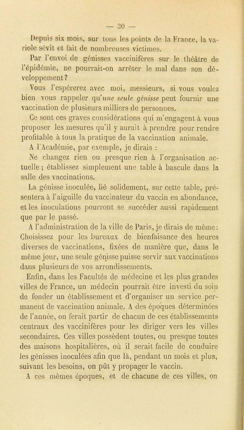 Depuis six mois, sur lous les points de la France, la va- riole sévit et fait de nombreuses victimes. Par l'envoi de génisses vacciniféres sur le théâtre de l'épidémie, ne pourrait-on arrêter le mal dans son dé- veloppement ? Vous l'espérerez avec moi, messieurs, si vous voulez bien vous rappeler qu'une seule génisse peut fournir une vaccination de plusieurs milliers de personnes. Ce sont ces graves considérations qui m'engagent à vous proposer les mesures qu'il y aurait à prendre pour rendre profitable à tous la pratique de la vaccination animale. A TAcadémie, par exemple, je dirais : Ne changez rien ou presque rien à l'organisation ac- tuelle ; établissez simplement une table à bascule dans la salle des vaccinations. La génisse inoculée, lié solidement, sur cette table, pré- sentera à l'aiguille du vaccinateur du vaccin en abondance, et les inoculations pourront se succéder aussi rapidement que par le passé. A l'administration de la ville de Paris, je dirais de même : Choisissez pour les bureaux de bienfaisance des heures diverses de vaccinations, fixées de manière que, dans le même jour, une seule génisse puisse servir aux vaccinations dans plusieurs de vos arrondissements. Enfin, dans les Facultés de médecine et les plus grandes villes de France, un médecin pourrait être investi du soin de fonder un établissement et d'organiser un service per- manent de vaccination animale. A des époques déterminées de l'année, on ferait partir de chacun de ces établissements centraux des vaccinifères pour les diriger vers les villes secondaires. Ces villes possèdent toutes, ou presque toutes des maisons hospitalières, où il serait facile de conduire les génisses inoculées afin que là, pendant un mois et plus, suivant les besoins, on pût y propager le vaccin, A ces mêmes époques, et de chacune de ces villes, on