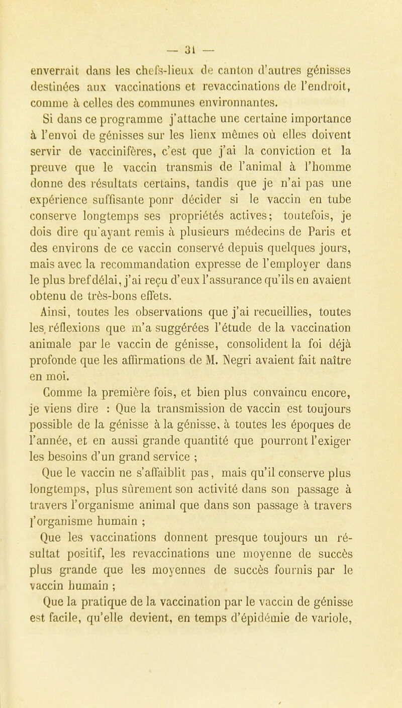 enverrait dans les chels-lieux de canton d'autres génisses destinées aux vaccinations et revaccinations de l'endroit, comme à celles des communes environnantes. Si dans ce programme j'attache une certaine importance à l'envoi de génisses sur les lienx mêmes où elles doivent servir de vaccinifères, c'est que j'ai la conviction et la preuve que le vaccin transmis de l'animal à l'homme donne des résultats certains, tandis que je n'ai pas une expérience suffisante pour décider si le vaccin en tube conserve longtemps ses propriétés actives; toutefois, je dois dire qu'ayant remis à plusieurs médecins de Paris et des environs de ce vaccin conservé depuis quelques jours, mais avec la recommandation expresse de l'employer dans le plus bref délai, j'ai reçu d'eux l'assurance qu'ils en avaient obtenu de très-bons effets. Ainsi, toutes les observations que j'ai recueillies, toutes les, réflexions que m'a suggérées l'étude delà vaccination animale par le vaccin de génisse, consolident la foi déjà profonde que les affirmations de M. Negri avaient fait naître en moi. Gomme la première fois, et bien plus convaincu encore, je viens dire : Que la transmission de vaccin est toujours possible de la génisse à la génisse, à toutes les époques de l'année, et en aussi grande quantité que pourront l'exiger les besoins d'un grand service ; Que le vaccin ne s'affaiblit pas, mais qu'il conserve plus longtemps, plus sûrement son activité dans son passage à travers l'organisme animal que dans son passage à travers l'organisme humain ; Que les vaccinations donnent presque toujours un ré- sultat positif, les revaccinations une moyenne de succès plus grande que les moyennes de succès fournis par le vaccin humain ; Que la pratique de la vaccination par le vaccin de génisse est facile, qu'elle devient, en temps d'épidémie de variole.