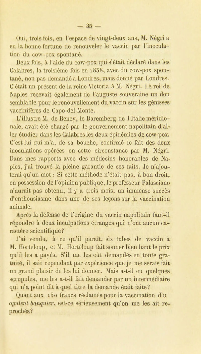 Oui, trois fois, en l'espace de vingt-deux ans, M. Négri a eu la bonne fortune de renouveler le vaccin par l'inocula- tion du covv-pox spontané. Deux fois, à l'aide du cow-pox quis'étaiL déclaré dans les Calabres, la troisième fois en i858, avec du cow-pox spon- tané, non pas demandé à Londres, mais domié par Londres. C'était un présent de la reine Victoria à M. Négri. Lè roi de Naples recevait également de l'auguste souveraine un don semblable pour le renouvellement du vaccin sur les génisses vaccinifères de Capo-del-Monte. L'illustre M. de Rency, le Daremberg de l'Italie méridio- nale, avait été chargé par le gouvernement napolitain d'al- ler étudier dans les Calabres les deux épidémies de cow-pox. C'est lui qui m'a, de sa bouche, confirmé ie fait des deux inoculations opérées en cette circonstance par M. Négri. Dans mes rapports avec des médecins honorables de Na- ples, j'ai trouvé la pleine garantie de ces faits. Je n'ajou- terai qu'un mot : Si cette méthode n'était pas, à bon droit, en possession de l'opinion pubUque, le professeur Palasciano n'aurait pas obtenu, il y a trois mois, un immense succès d'enthousiasme dans une de ses leçons sur la vaccination animale. Après la défense de l'origine du vaccin napolitain faut-il répondre à deux inculpations étranges qui n'ont aucun ca- ractère scientifique? J'ai vendu, à ce qu'il paraît, six tubes de vaccin à M. Horteloup, et M. Horteloup fait sonner bien haut le prix qu'il les a payés. S'il me les eût demandés en toute gra- tuité, il sait cependant par expérience que je me serais fait un grand plaisir de les lui donner. Mais a-t-il eu quelques scrupules, me les a-t-il fait demander par un intermédiaire qui n'a point dit à quel titre la demande était faite? Quant aux i5o francs réclamés pour la vaccination d'u opulent banquier, est-ce sérieusement qu'on me les ait re- prochés?