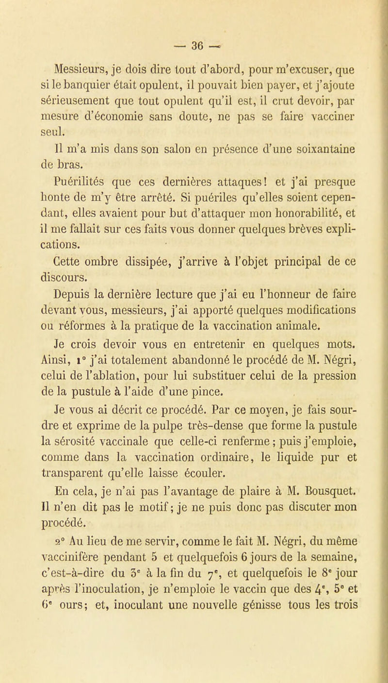 Messieurs, je dois dire tout d'abord, pour m'excuser, que si le banquier était opulent, il pouvait bien payer, et j'ajoute sérieusement que tout opulent qu'il est, il crut devoir, par mesure d'économie sans doute, ne pas se faire vacciner seul. Il m'a mis dans son salon en présence d'une soixantaine de bras. Puérilités que ces dernières attaques! et j'ai presque honte de m'y être arrêté. Si puériles qu'elles soient cepen- dant, elles avaient pour but d'attaquer mon honorabilité, et il me fallait sur ces faits vous donner quelques brèves expli- cations. Cette ombre dissipée, j'arrive à l'objet principal de ce discours. Depuis la dernière lecture que j'ai eu l'honneur de faire devant vous, messieurs, j'ai apporté quelques modifications ou réformes à la pratique de la vaccination animale. Je crois devoir vous en entretenir en quelques mots. Ainsi, 1» j'ai totalement abandonné le procédé de M. Négri, celui de l'ablation, pour lui substituer celui de la pression de la pustule à l'aide d'une pince. Je vous ai décrit ce procédé. Par ce moyen, je fais sour- dre et exprime de la pulpe très-dense que forme la pustule la sérosité vaccinale que celle-ci renferme ; puis j'emploie, comme dans la vaccination ordinaire, le liquide pur et transparent qu'elle laisse écouler. En cela, je n'ai pas l'avantage de plaire à M. Bousquet. Il n'en dit pas le motif ; je ne puis donc pas discuter mon procédé. 2° Au lieu de me servir, comme le fait M. Négri, du même vaccinifère pendant 5 et quelquefois 6 jours de la semaine, c'est-à-dire du 3= à la fin du 7% et quelquefois le 8* jour après l'inoculation, je n'emploie le vaccin que des 4% 5° et G' ours; et, inoculant une nouvelle génisse tous les trois