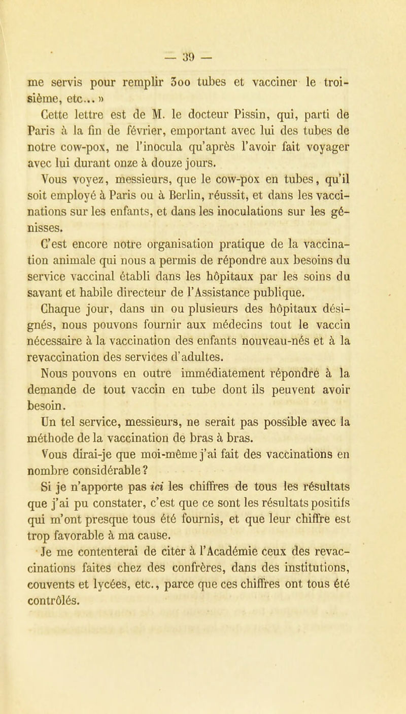 me servis pour remplir 3oo tubes et vacciner le troi- sième, etc.. » Cette lettre est de M. le docteur Pissin, qui, parti de Paris à la fm de février, emportant avec lui des tubes de notre cow-pox, ne l'inocula qu'après l'avoir fait voyager avec lui durant onze à douze jours. Vous voyez, messieurs, que le cow-pox en tubes, qu'il soit employé à Paris ou à Berlin, réussit, et dans les vacci- nations sur les enfants, et dans les inoculations sur les gé- nisses. C'est encore notre organisation pratique de la vaccina- tion animale qui nous a permis de répondre aux besoins du service vaccinal établi dans les hôpitaux par les soins du savant et habile directeur de l'Assistance publique. Chaque jour, dans un ou plusieurs des hôpitaux dési- gnés, nous pouvons fournir aux médecins tout le vaccin nécessaire à la vaccination des enfants nouveau-nés et à la revaccination des services d'adultes. Nous pouvons en outre immédiatement répondre à la demande de tout vaccin en tube dont ils peuvent avoir besoin. Un tel service, messieurs, ne serait pas possible avec la méthode de la vaccination de bras à bras. Vous dirai-je que moi-même j'ai fait des vaccinations en nombre considérable ? Si je n'apporte pas ici les chiffres de tous les résultats que j'ai pu constater, c'est que ce sont les résultats positifs qui m'ont presque tous été fournis, et que leur chiffre est trop favorable à ma cause. Je me contenterai de citer à l'Académie ceux des revac- cinations faites chez des confrères, dans des institutions, couvents et lycées, etc., parce que ces chiffres ont tous été contrôlés.