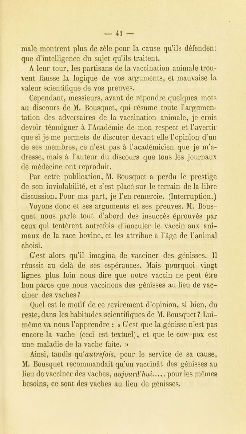 maie montrent plus de zèle pour la cause qu'ils défendent que d'intelligence du sujet qu'ils traitent. A leur tour, les partisans de la vaccination animale trou- vent fausse la logique de vos arguments, et mauvaise la valeur scientifique de vos preuves. Cependant, messieurs, avant de répondre quelques mots au discours de M. Bousquet, qui résume toute l'argumen- tation des adversaires de la vaccination animale, je crois devoir témoigner à l'Académie de mon respect et l'avertir que si je me permets de discuter devant elle l'opinion d'un de ses membres, ce n'est pas à l'académicien que je m'a- dresse, mais à l'auteur du discours que tous les journaux de médecine ont reproduit. Par cette publication, M. Bousquet a perdu le prestige de son inviolabilité, et s'est placé sur le terrain de la libre discussion. Pour ma part, je l'en remercie. (Interruption.) Voyons donc et ses arguments et ses preuves. M. Bous- quet nous parle tout d'abord des insuccès éprouvés par ceux qui tentèrent autrefois d'inoculer le vaccin aux ani- maux de la race bovine, et les attribue à l'âge de l'animal choisi. C'est alors qu'il imagina de vacciner des génisses. Il réussit au delà de ses espérances. Mais pourquoi vingt lignes plus loin nous dire que notre vaccin ne peut être bon parce que nous vaccinons des génisses au lieu de vac- ciner des vaches ? Quel est le motif de ce revirement d'opinion, si bien, du reste, dans les habitudes scientifiques de M. Bousquet ? Lui- même va nous l'apprendre : « C'est que la génisse n'est pas encore la vache (ceci est textuel), et que le cow-pox est une maladie de la vache faite. » Ainsi, tandis qu'autrefois, pour le service de sa cause, M. Bousquet recommandait qu'on vaccinât des génisses au lieu de vacciner des vaches, aujourd'hui pour les mêmes besoins, ce sont des vaches au lieu de génisses.