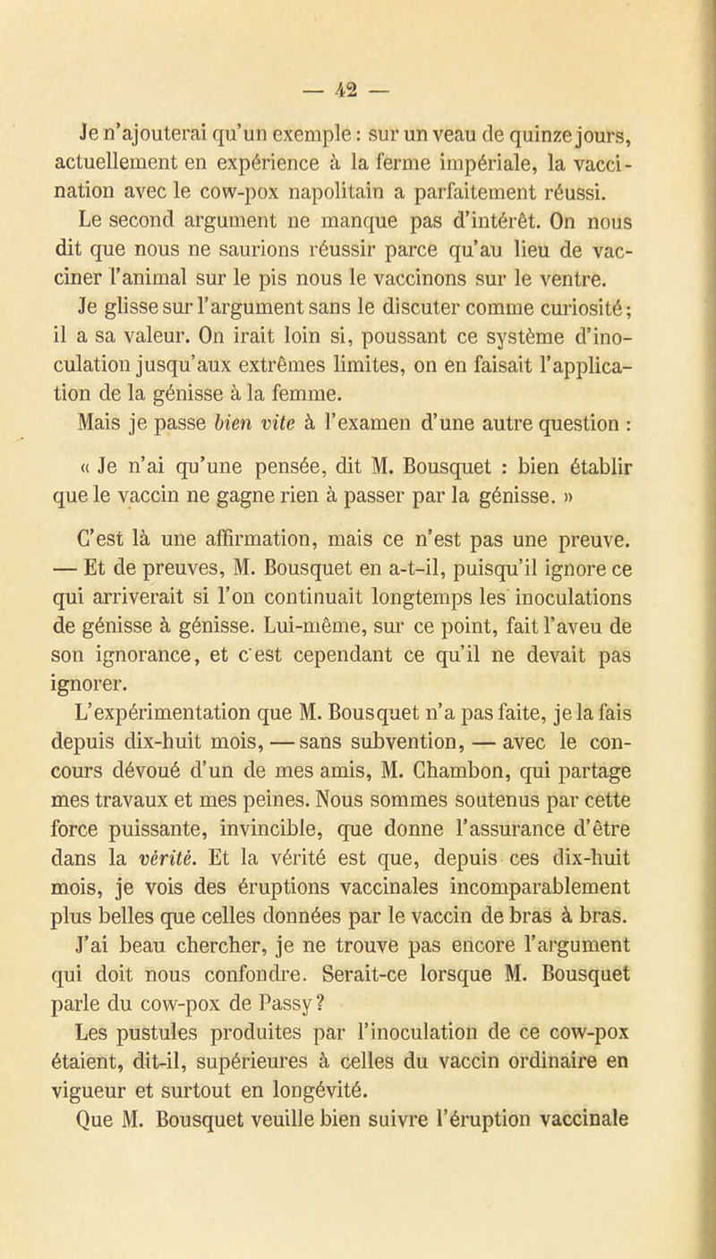 Je n'ajouterai qu'un exemple : sur un veau de quinze jours, actuellement en expérience à la ferme impériale, la vacci- nation avec le cow-pox napolitain a parfaitement réussi. Le second argument ne manque pas d'intérêt. On nous dit que nous ne saurions réussir parce qu'au lieu de vac- ciner l'animal sur le pis nous le vaccinons sur le ventre. Je glisse sur l'argument sans le discuter comme curiosité; il a sa valeur. On irait loin si, poussant ce système d'ino- culation jusqu'aux extrêmes limites, on en faisait l'applica- tion de la génisse à la femme. Mais je passe bien vite à l'examen d'une autre question : « Je n'ai qu'une pensée, dit M. Bousquet : bien établir que le vaccin ne gagne rien à passer par la génisse. » C'est là une affirmation, mais ce n'est pas une preuve. — Et de preuves, M. Bousquet en a-t-il, puisqu'il ignore ce qui arriverait si l'on continuait longtemps les inoculations de génisse à génisse. Lui-même, sur ce point, fait l'aveu de son ignorance, et c'est cependant ce qu'il ne devait pas ignorer. L'expérimentation que M. Bousquet n'a pas faite, je la fais depuis dix-huit mois,—sans subvention, —avec le con- cours dévoué d'un de mes amis, M. Chambon, qui partage mes travaux et mes peines. Nous sommes soutenus par cette force puissante, invincible, que donne l'assurance d'être dans la vérité. Et la vérité est que, depuis ces dix-huit mois, je vois des éruptions vaccinales incomparablement plus belles que celles données par le vaccin de bras à bras. J'ai beau chercher, je ne trouve pas encore l'argument qui doit nous confondre. Serait-ce lorsque M. Bousquet parle du cow-pox de Passy ? Les pustules produites par l'inoculation de ce cow-pox étaient, dit-il, supérieures à celles du vaccin ordinaire en vigueur et surtout en longévité. Que M. Bousquet veuille bien suivre l'éruption vaccinale