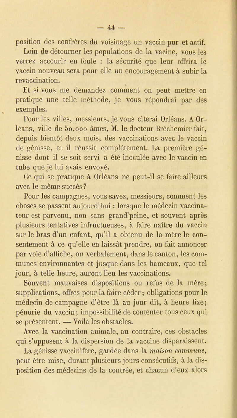 position des confrères du voisinage un vaccin pur et actif. Loin de détourner les populations de la vacine, vous les verrez accourir en foule : la sécurité que leur offrira le vaccin nouveau sera pour elle un encouragement à subir la revaccination. Et si vous me demandez comment on peut mettre en pratique une telle méthode, je vous répondrai par des exemples. Pour les villes, messieurs, je vous citerai Orléans. A Or- léans, ville de 5o,ooo âmes, M. le docteur Bréchemier fait, depuis bientôt deux mois, des vaccinations avec le vaccin de génisse, et il réussit complètement. La première gé- nisse dont il se soit servi a été inoculée avec le vaccin en tube que je lui avais envoyé. Ce qui se pratique à Orléans ne peut-il se faire ailleurs avec le même succès ? Pour les campagnes, vous savez, messieurs, comment les choses se passent aujourd'hui : lorsque le médecin vaccina- teur est parvenu, non sans grand'peine, et souvent après plusieurs tentatives infructueuses, à faire naître du vaccin sur le bras d'un enfant, qu'il a obtenu de la mère le con- sentement à ce qu'elle en laissât prendre, on fait annoncer par voie d'affiche, ou verbalement, dans le canton, les com- munes environnantes et jusque dans les hameaux, que tel jour, à telle heure, auront lieu les vaccinations. Souvent mauvaises dispositions ou refus de la mère; supplications, offres pour la faire céder ; obligations pour le médecin de campagne d'être là au jour dit, à heure fixe; pénurie du vaccin ; impossibilité de contenter tous ceux qui se présentent. — Voilà les obstacles. Avec la vaccination animale, au contraire, ces obstacles qui s'opposent à la dispersion de la vaccine disparaissent. La génisse vaccinifère, gardée dans la maison commune, peut être mise, durant plusieurs jours consécutifs, à la dis- position des médecins de la contrée, et chacun d'eux alors