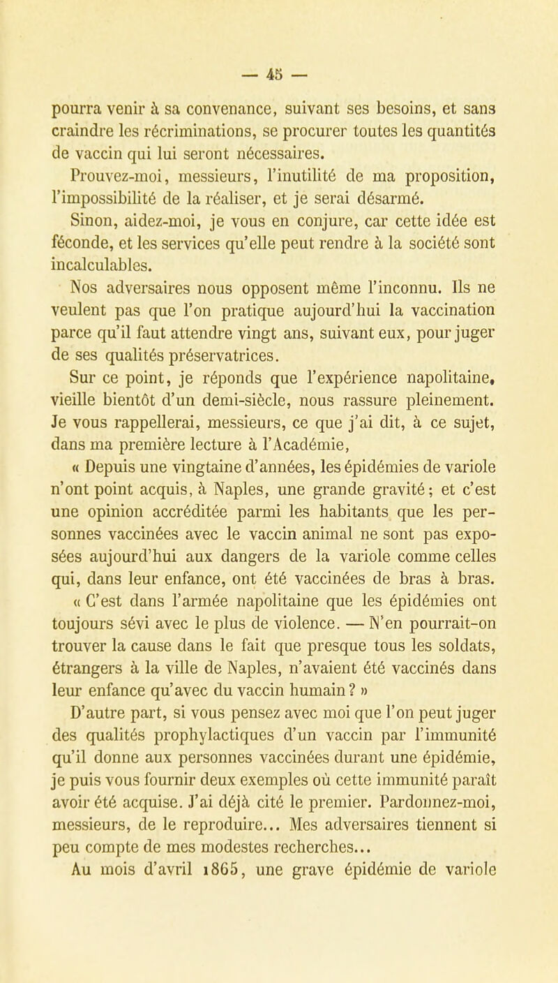 pourra venir à sa convenance, suivant ses besoins, et sans craindre les récriminations, se procurer toutes les quantités de vaccin qui lui seront nécessaires. Prouvez-moi, messieurs, l'inutilité de ma proposition, l'impossibilité de la réaliser, et je serai désarmé. Sinon, aidez-moi, je vous en conjure, car cette idée est féconde, et les services qu'elle peut rendre à la société sont incalculables. Nos adversaires nous opposent même l'inconnu. Ils ne veulent pas que l'on pratique aujourd'hui la vaccination parce qu'il faut attendre vingt ans, suivant eux, pour juger de ses qualités préservatrices. Sur ce point, je réponds que l'expérience napolitaine, vieille bientôt d'un demi-siècle, nous rassure pleinement. Je vous rappellerai, messieurs, ce que j'ai dit, à ce sujet, dans ma première lecture à l'Académie, « Depuis une vingtaine d'années, les épidémies de variole n'ont point acquis, à Naples, une grande gravité; et c'est une opinion accréditée parmi les habitants que les per- sonnes vaccinées avec le vaccin animal ne sont pas expo- sées aujourd'hui aux dangers de la variole comme celles qui, dans leur enfance, ont été vaccinées de bras à bras. « C'est dans l'armée napolitaine que les épidémies ont toujours sévi avec le plus de violence. — IN'en pourrait-on trouver la cause dans le fait que presque tous les soldats, étrangers à la ville de Naples, n'avaient été vaccinés dans leur enfance qu'avec du vaccin humain ? » D'autre part, si vous pensez avec moi que l'on peut juger des qualités prophylactiques d'un vaccin par l'immunité qu'il donne aux personnes vaccinées durant une épidémie, je puis vous fournir deux exemples où cette immunité paraît avoir été acquise. J'ai déjà cité le premier. Pardonnez-moi, messieurs, de le reproduire... Mes adversaires tiennent si peu compte de mes modestes recherches... Au mois d'avril i865, une grave épidémie de variole