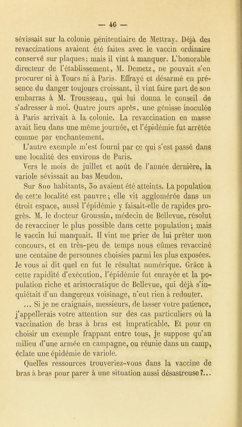 sévissait sur la colonie pénitentiaire de Mettray. Déjà des revaccinations avaient été faites avec le vaccin ordinaire conservé sur plaques ; mais il vint à manquer. L'honorable directeur de l'établissement, M. Demetz, ne pouvait s'en procurer ni à Tours ni à Paris. Effrayé et désarmé en pré-» sence du danger toujours croissant, il vint faire part de son embarras à M. Trousseau, qui lui donna le conseil de s'adresser à moi. Quatre jours après, une génisse inoculée à Paris arrivait à la colonie. La revaccination en masse avait lieu dans une même journée, et l'épidémie fut arrêtée comme par enchantement. L'autre exemple m'est fourni par ce qui s'est passé dans une localité des environs de Paris. Vers le mois de juillet et août de l'année dernière, la variole sévissait au bas Meudon. Sur 800 habitants, 3o avaient été atteints. La population de cette localité est pauvre ; elle vit agglomérée dans im étroit espace, aussi l'épidémie y faisait-elle de rapides pro- grès. M. le docteur Groussin, médecin de Bellevue, résolut de revacciner le plus possible dans cette population ; mais le vaccin lui manquait. Il vint me prier de lui prêter mon concours, et en très-peu de temps nous eûmes revacciné une centaine de personnes choisies parmi les plus exposées. Je vous ai dit quel en fut le résultat numérique. Grâce à cette rapidité d'exécution, l'épidémie fut enrayée et la po- pulation riche et aristocratique de Bellevue, qui déjà s'in- quiétait d'un dangereux voisinage, n'eut rien à redouter. ... Si je ne craignais, messieurs, de lasser votre patience, j'appellerais votre attention sur des cas particuliers où la vaccination de bras à bras est impraticable. Et pour en choisir un exemple frappant entre tous, je suppose qu'au milieu d'une armée en campagne, ou réunie dans un camp, éclate une épidémie de variole. Quelles ressources trouveriez-vous dans la vaccine de bras à bras pour parer à une situation aussi désasti'euse?...