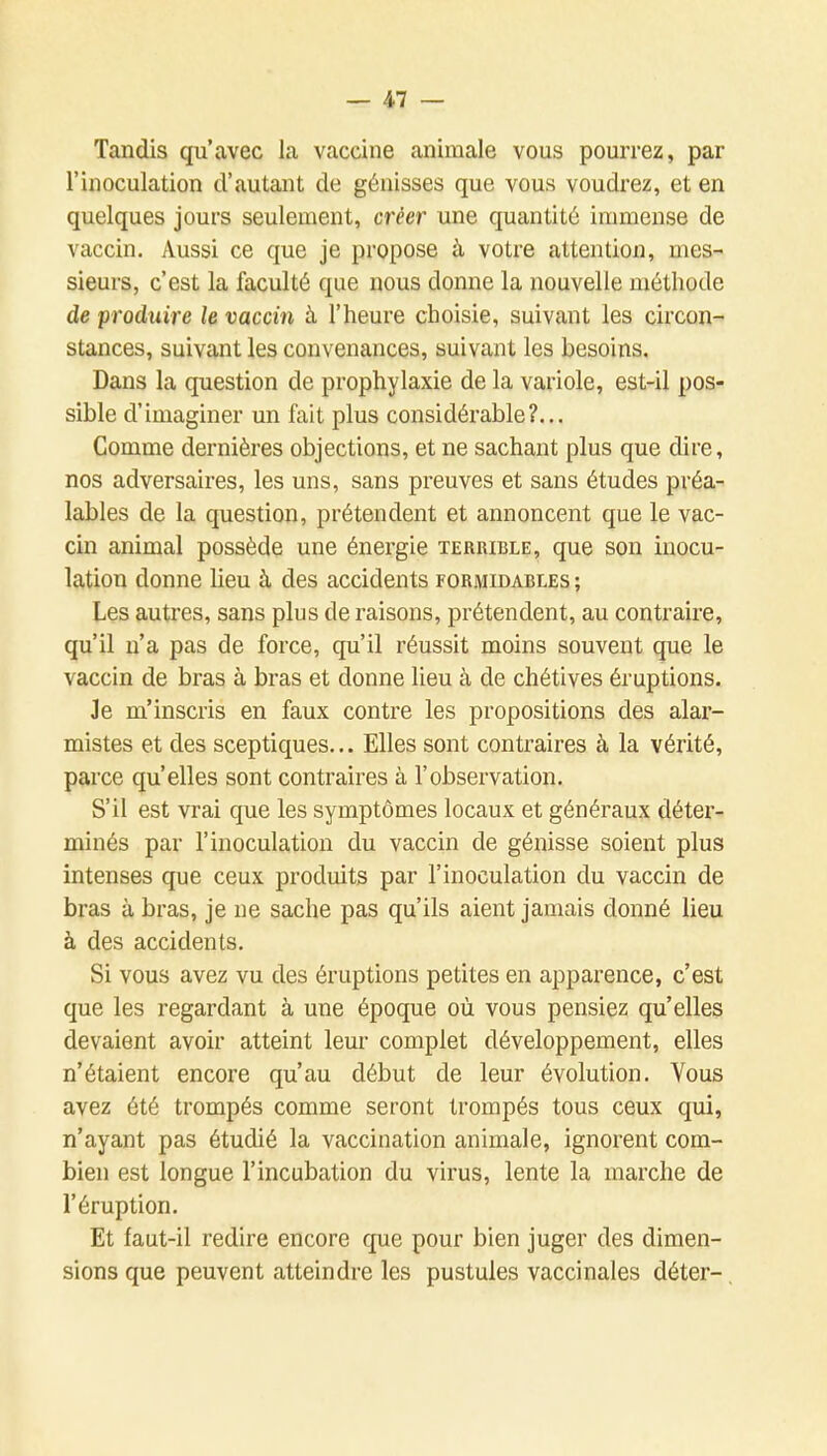 Tandis qu'avec la vaccine animale vous pourrez, par rinoculation d'autant de génisses que vous voudrez, et en quelques jours seulement, créer une quantité immense de vaccin. Aussi ce que je propose à votre attention, mes- sieurs, c'est la faculté que nous donne la nouvelle méthode de produire le vaccin à l'heure choisie, suivant les circon- stances, suivant les convenances, suivant les besoins. Dans la question de prophylaxie de la variole, est-il pos- sible d'imaginer un fait plus considérable?... Comme dernières objections, et ne sachant plus que dire, nos adversaires, les uns, sans preuves et sans études préa- lables de la question, prétendent et annoncent que le vac- cin animal possède une énergie terrible, que son inocu- lation donne lieu à des accidents formidables ; Les autres, sans plus de raisons, prétendent, au contraire, qu'il n'a pas de force, qu'il réussit moins souvent que le vaccin de bras à bras et donne lieu à de chétives éruptions. Je m'inscris en faux contre les propositions des alar- mistes et des sceptiques... Elles sont contraires à la vérité, parce qu'elles sont contraires à l'observation. S'il est vrai que les symptômes locaux et généraux déter- minés par l'inoculation du vaccin de génisse soient plus intenses que ceux produits par l'inoculation du vaccin de bras à bras, je ne sache pas qu'ils aient jamais donné lieu à des accidents. Si vous avez vu des éruptions petites en apparence, c'est que les regardant à une époque où vous pensiez qu'elles devaient avoir atteint leur complet développement, elles n'étaient encore qu'au début de leur évolution. Vous avez été trompés comme seront trompés tous ceux qui, n'ayant pas étudié la vaccination animale, ignorent com- bien est longue l'incubation du virus, lente la marche de l'éruption. Et faut-il redire encore que pour bien juger des dimen- sions que peuvent atteindre les pustules vaccinales déter-