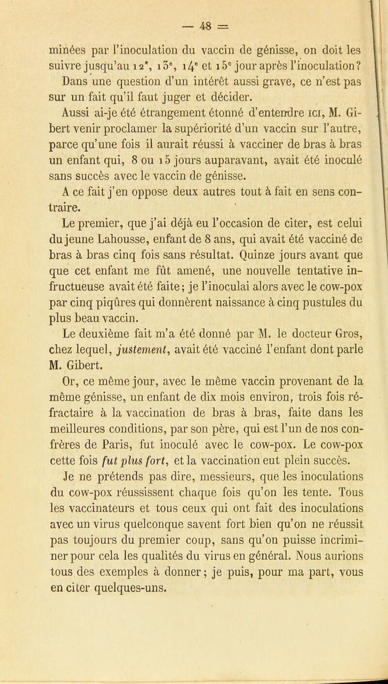 minées par l'inoculation du vaccin de génisse, on doit les suivre jusqu'au 12% i3, 14* et 15= jour après l'inoculation? Dans une question d'un intérêt aussi grave, ce n'est pas sur un fait qu'il faut juger et décider. Aussi ai-je été étrangement étonné d'entendre ici, M. Gi- bert venir proclamer la supériorité d'un vaccin sur l'autre, parce qu'une fois il aurait réussi à vacciner de bras à bras un enfant qui, 8 ou 15 jours auparavant, avait été inoculé sans succès avec le vaccin de génisse. A ce fait j'en oppose deux autres tout à fait en sens con- traire. Le premier, que j'ai déjà eu l'occasion de citer, est celui du jeune Lahousse, enfant de 8 ans, qui avait été vacciné de bras à bras cinq fois sans résultat. Quinze jours avant que que cet enfant me fût amené, une nouvelle tentative in- fructueuse avait été faite ; je l'inoculai alors avec le cow-pox par cinq piqûres qui donnèrent naissance à cinq pustules du plus beau vaccin. Le deuxième fait m'a été donné par M. le docteur Gros, chez lequel, justement, avait été vacciné l'enfant dont parle M. Gibert. Or, ce même jour, avec le même vaccin provenant de la même génisse, un enfant de dix mois environ, trois fois ré- fractaire à la vaccination de bras à bras, faite dans les meilleures conditions, par son père, qui est l'un de nos con- frères de Paris, fut inoculé avec le cow-pox. Le covi^-pox cette fois fut plus fort, et la vaccination eut plein succès. Je ne prétends pas dire, messieurs, que les inoculations du cow-pox réussissent chaque fois qu'on les tente. Tous les vaccinateurs et tous ceux qui ont fait des inoculations avec un virus quelconque savent fort bien qu'on ne réussit pas toujours du premier coup, sans qu'on puisse incrimi- ner pour cela les qualités du virus en général. Nous aurions tous des exemples à donner ; je puis, pour ma part, vous en citer quelques-uns.