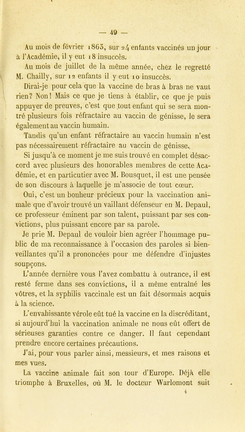 Au mois de février i863, sur 24 enfants vaccinés un jour il l'Académie, il y eut 18 insuccès. Au mois de juillet de la même année, chez le regretté M. Chailly, sur 12 enfants il y eut 10 insuccès. Dirai-je pour cela que la vaccine de bras à bras ne vaut rien? Non! Mais ce que je tiens à établir, ce que je puis appuyer de preuves, c'est que ^tout enfant qui se sera mon- tré plusieurs fois réfractaire au vaccin de génisse, le sera également au vaccin humain. Tandis qu'un enfant réfractaire au vaccin humain n'est pas nécessairement réfractaire au vaccin de génisse.. Si jusqu'à ce moment je me suis trouvé en complet désac- cord avec plusieurs des honorables membres de cette Aca- démie, et en particutier avec M. Bousquet, il est une pensée de son discours à laquelle je m'associe de tout cœur. Oui, c'est un bonheur précieux pour la vaccination ani- male que d'avoir trouvé un vaillant défenseur en M. Depaul, ce professeur éminent par son talent, puissant par ses con- victions, plus puissant encore par sa parole. Je prie M. Depaul de vouloir bien agréer l'hommage pu- blic de ma reconnaissance à l'occasion des paroles si bien- veillantes qu'il a prononcées pour me défendre d'injustes soupçons. L'année dernière vous l'avez combattu à outrance, il est resté ferme dans ses convictions, il a même entraîné les vôtres, et la syphilis vaccinale est un fait désormais acquis à la science. L'envahissante vérole eût tué la vaccine en la discréditant, si aujourd'hui la vaccination animale ne nous eût offert de sérieuses garanties contre ce danger. 11 faut cependant prendre encore certaines précautions. J'ai, pour vous parler ainsi, messieurs, et mes raisons et mes vues. La vaccine animale fait son tour d'Europe. Déjà elle triomphe à Bruxelles, où M. le docteur Warlomont suit 4