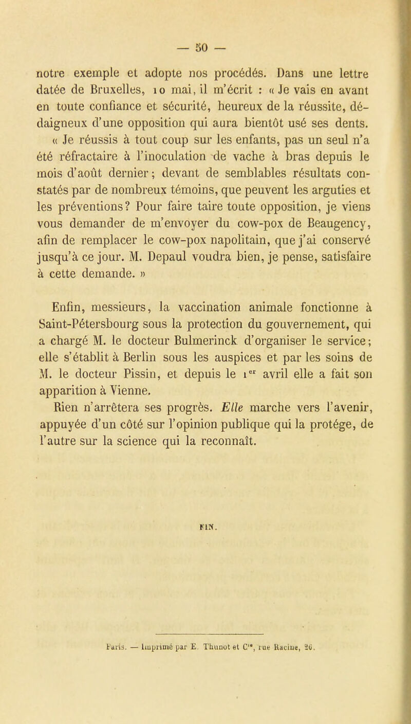 notre exemple et adopte nos procédés. Dans une lettre datée de Bruxelles, lo mai, il m'écrit : « Je vais en avant en toute confiance et sécurité, heureux de la réussite, dé- daigneux d'une opposition qui aura bientôt usé ses dents. « Je réussis à tout coup sur les enfants, pas un seul n'a été réfractaire à l'inoculation de vache à bras depuis le mois d'août dernier ; devant de semblables résultats con- statés par de nombreux témoins, que peuvent les arguties et les préventions? Pour faire taire toute opposition, je viens vous demander de m'envoyer du cow-pox de Beaugency, afin de remplacer le cow-pox napolitain, que j'ai conservé jusqu'à ce jour. M. Depaul voudra bien, je pense, satisfaire à cette demande. » Enfin, messieurs, la vaccination animale fonctionne à Saint-Pétersbourg sous la protection du gouvernement, qui a chargé M. le docteur Bulmerinck d'organiser le service; elle s'établit à Berlin sous les auspices et par les soins de M. le docteur Pissin, et depuis le avril elle a fait son apparition à Vienne. Rien n'arrêtera ses progrès. Elle marche vers l'avenir, appuyée d'un côté sur l'opinion publique qui la protège, de l'autre sur la science qui la reconnaît. MN. Faiis. — liupiimé par E. Thuuot et C, rue Haciue, ïti.