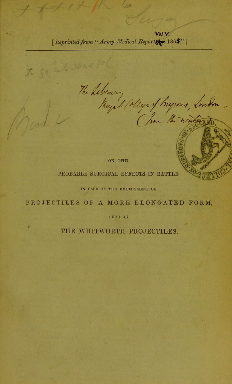 V<i2V. [Beprintedfrom Army Medical Reporttfiftt 186$] 7 ON THE PEOBABLB SURGICAL EFFECTS IN BATTLE ^^^^^^^ IN CASE OF THE EMPLOYMENT OF PROJECTILES OF A MORE ELONGATED FORM, SUCH A3 THE WHITWORTH PROJECTILES.