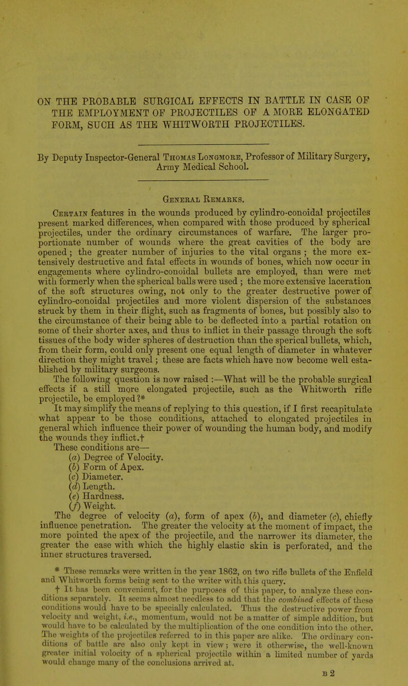 THE EMPLOYMENT OF PROJECTILES OF A MORE ELONGATED FORM, SUCH AS THE WHITWORTH PROJECTILES. By Deputy Inspector-General Thomas Longmorb, Professor of Military Surgery, Army Medical School. General Remarks. Certain features in the wounds produced by cylindro-conoidal projectiles present marked diflferences, when compared with those produced by spherical projectiles, under the ordinary circumstances of warfare. The larger pro- portionate number of wounds where the great cavities of the body are opened ; the greater number of injuries to the vital organs ; the more ex- tensively destructive and fatal elFects in wounds of bones, which now occur in engagements where cylindro-conoidal bullets are employed, than were met with formerly when the spherical balls were used ; the more extensive laceration of the soft structures owing, not only to the greater destructive power of cylindro-conoidal projectiles and more violent dispersion of the substances struck by them in their flight, such as fragments of bones, but possibly also to the circumstance of their being able to be deflected into a partial rotation on some of their shorter axes, and thus to inflict in their passage through the soft tissues of the body wider spheres of destruction than the sperical bullets, which, from their form, could only present one equal length of diameter in whatever direction they might travel; these are facts which have now become well esta- bUshed by military surgeons. The following question is now raised :—What will be the probable surgical efiects if a still more elongated projectile, such as the Whitworth rifle projectile, be employed?* It may simplify the means of replying to this question, if I first recapitulate what appear to be those conditions, attached to elongated projectiles in general which influence their power of wounding the human body, and modify the wounds they inflict .f These conditions are— (a) Degree of Velocity. (b) Form of Apex. (c) Diameter. (d) Length. (e) Hardness. (J) Weight. The degree of velocity (a), form of apex {b), and diameter (c), chiefly influence penetration. The greater the velocity at the moment of impact, the more pointed the apex of the projectile, and the narrower its diameter, the greater the ease with which the highly elastic skin is perforated, and the inner structures traversed. * These remarks were written in the year 1862, on two rifle bullets of the Enfield and Wliitworth forms being sent to the writer with this query. t It has been convenient, for the purposes of this paper, to analyze these con- ditions separately. It seems almost needless to add that the combined effects of these conditions would have to be specially calculated. Thus the destructive power from velocity and weight, i.e., momentum, would not be a matter of simple addition, but would have to be calculated by the multiplication of the one condition into the other. The weights of the projectiles referred to in this paper are alike. The ordinary con- ditions of battle are also only kept in view; were it otherwise, the well-known greater initial velocity of a spherical projectile within a limited number of yards would change many of the conclusionB arrived at. b2