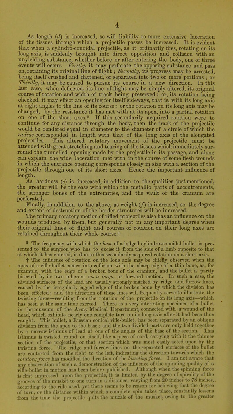 As length (d) is increased, so will liability to more extensive laceration of the tissues through which a projectile passes be mcreased. It is evident that when a cylindro-conoidal projectile, as it ordinarily flies, rotating on its long axis, is suddenly brought into direct opposition and collision with an unyielding substance, whether before or after entei'ing the body, one of three events will occur. Firstly, it may perforate the opposing substance and pass on, retaining its original line of flight; Secondly, its progress may be arrested, being itself crushed and flattened, or separated into two or more portions ; or Thirdly, it may be caused to pursue its course in a new direction. In this last case, when deflected, its line of flight may be simply altered, its original course of rotation and width of track being preserved : or, its rotation being checked, it may eflTect an opening for itself sideways, that is, with its long axis at right angles to the line of its course: or the rotation on its long axis may be changed, by the resistance it has met with at its apex, into a partial rotation on one of the short axes.* If this secondarily acquired rotation were to continue for any distance through the body, then the track of the projectile would be rendered equal in diameter to the diameter of a circle of which the radius corresponded in length with that of the long axis of the elongated projectiles. This altered rotatory movement of the projectile must be attended with great stretching and tearing of the tissues which immediately sur- round the tunnelled opening made by the projectile in its passage, and alone can explain the wide laceration met with in the course of some flesh wounds in which the entrance opening corresponds closely in size with a section of the projectile through one of its short axes. Hence the important influence of length. As hardness (e) is increased, in addition to the qualities just mentioned, the greater will be the ease with which the metallic parts of accoutrements, the stronger bones of the extremities, and the vault of the cranium are perforated. Finally, in addition to the above, as weight (/) is increased, so the degree and extent of destruction of the harder structures will be increased. The primary rotatory motion of rifled projectiles also has an influence on the wounds produced by them, but generally not in any important degree when their original lines of flight and courses of rotation on their long axes are retained throughout their whole course.t * The frequency with which the hase of a lodged cyhndro-conoidal bidlet is pre- sented to the surgeon who has to excise it from the side of a limb opposite to that at which it has entered, is due to this secondarily-acquired rotation on a short axis. + The influence of rotation on the long axis may be chiefly observed wlieu the apex of a rifle-bullet comes into coUision with the sharp edge of a thin bone, as, for example, with the edge of a broken bono of tlie cranium, and the bullet is partly bisected by its own inherent vis a tergo, or forward motion. In such a case, the divided surfaces of the lead are usually strongly marked by ridge and fuiTOw hnes, caused by the irregularly jagged edge of the broken bone by which the division has been effected; and the direction of these Hnes wfll frequently serve to illustrate the twisting force—resulting from the rotation of the projectile on its long axis—which has been at the same time exerted. There is a very interesting specimen of a bullet in the museiun of the Army Medical Department, connected with a wound of the head, which exliibits nearly one complete turn on its long axis after it had been thus caught. This bullet, a Eussian conical rifle-bullet, has been separated by an oblique division from the apex to the base; and the two divided parts are only lield together by a narrow isthmus of lead at one of the angles of the base of the section. This isthmus is twisted round on itself, like a piece of cord, carrying with it the thinner section of the projectile, or that section which was most easily acted upon by the twisting force. The ridge and fun-ow lines on the separated surfaces of the bullet are contorted from the right to the left, indicating the direction towmls which the rotatory force has modified the direction of the bhectiny force. I am not aware that any observation of such a demonstration of the influence of the spinning quality of a rifle-bidlet in motion has been before published. Although when the spinning force is first impressed upon the projectile, it is limited by the degree of s])iralilT of the grooves of the musket to one turn in a distance, varying from 20 inches to 78 inches,. according to the riHe used, yet there seems to be reason for believing that the degree of turn, or the distance within which a complete spin takes place, constantly lessens from the time the projectile quits the muzzle of the musket, owbg to the greater