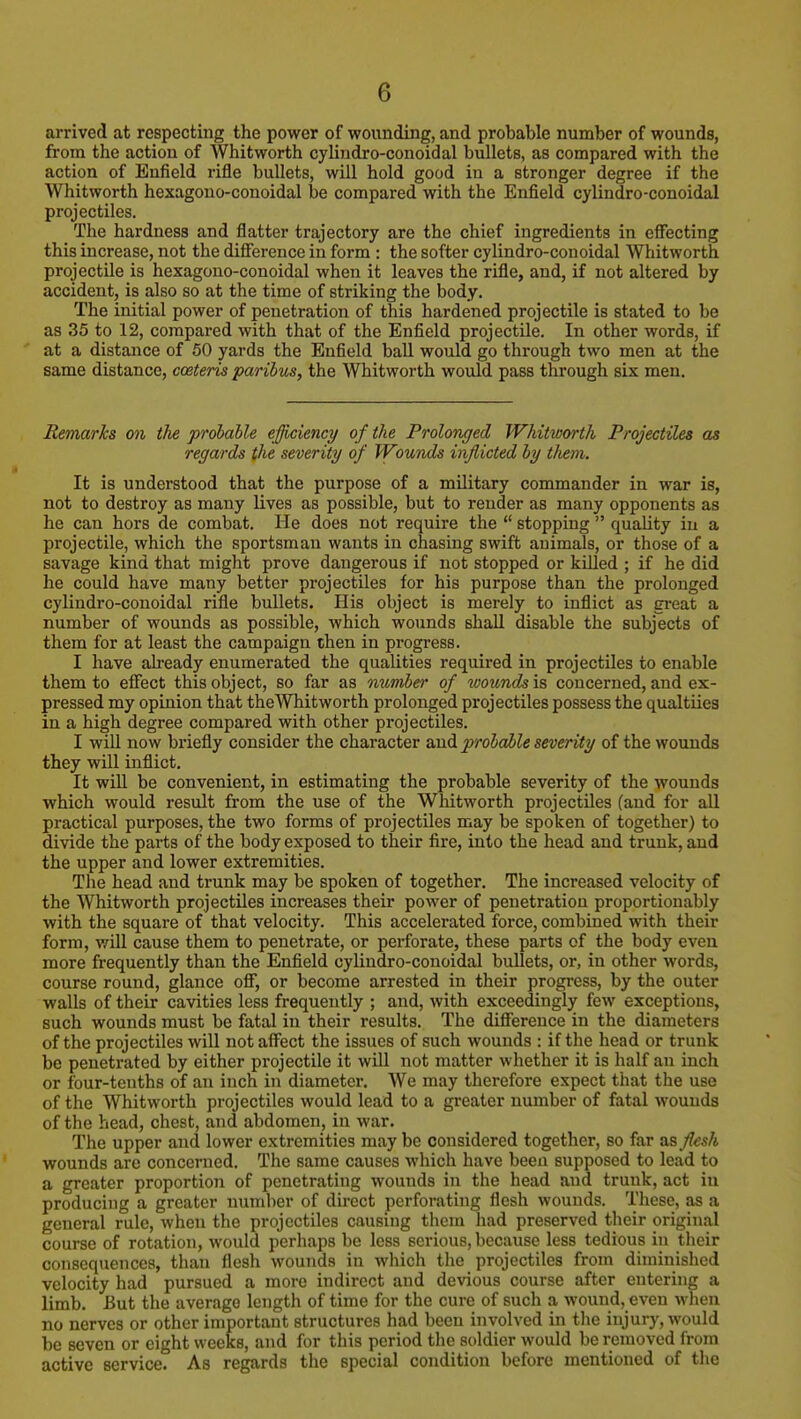 arrived at respecting the power of wounding, and probable number of wounds, from the action of Whitworth cyliudro-conoidal bullets, as compared with the action of Enfield rifle bullets, will hold good in a stronger degree if the Whitworth hexagono-conoidal be compared with the Enfield cylindro-conoidal projectiles. The hardness and flatter trajectory are the chief ingredients in effecting this increase, not the difference in form : the softer cylindro-conoidal Whitworth projectile is hexagono-conoidal when it leaves the rifle, and, if not altered by accident, is also so at the time of striking the body. The initial power of penetration of this hardened projectile is stated to be as 35 to 12, compared with that of the Enfield projectile. In other words, if at a distance of 50 yards the Enfield ball would go through two men at the same distance, coeteris paribus, the Whitworth would pass through six men. Remarks on the probable efficiency of the Prolonged Whitworth Projectiles as regards the severity of Wounds inflicted by tliem. It is understood that the purpose of a military commander in war is, not to destroy as many lives as possible, but to render as many opponents as he can hors de combat. He does not require the  stopping  quality in a projectile, which the sportsman wants in chasing swift animals, or those of a savage kind that might prove dangerous if not stopped or killed ; if he did he could have many better projectiles for his purpose than the prolonged cylindro-conoidal rifle bullets. His object is merely to inflict as gi-eat a number of wounds as possible, which wounds shall disable the subjects of them for at least the campaign then in progress. I have already enumerated the qualities required in projectiles to enable them to eflfect this object, so far as number of wounds is concerned, and ex- pressed my opinion that theWhitworth prolonged projectiles possess the qualtiies in a high degree compared with other projectiles. I will now briefly consider the character iioA probable severity of the wounds they will inflict. It will be convenient, in estimating the probable severity of the wounds which would result from the use of the Whitworth projectiles (and for all practical purposes, the two forms of projectiles may be spoken of together) to divide the parts of the body exposed to their fire, into the head and trunk, and the upper and lower extremities. The head and trunk may be spoken of together. The increased velocity of the Whitworth projectiles increases their power of penetration proportionably with the square of that velocity. This accelerated force, combined with their form, v/ill cause them to penetrate, or perforate, these parts of the body even more frequently than the Enfield cylindro-conoidal bullets, or, in other words, course round, glance off, or become arrested in their progress, by the outer walls of their cavities less frequently ; and, with exceedingly few exceptions, such wounds must be fatal in their results. The difference in the diameters of the projectiles will notaff^ect the issues of such wounds : if the head or trunk be penetrated by either projectile it will not matter whether it is half an inch or four-tenths of an inch in diameter. We may therefore expect that the use of the Whitworth projectiles would lead to a greater number of fatal wounds of the head, chest, and abdomen, in war. The upper and lower extremities may be considered together, so far as flesh wounds are concerned. The same causes which have been supposed to lead to a greater proportion of penetrating wounds in the head and trunk, act iu producing a greater number of direct perforating flesh wounds. These, as a general rule, when the projectiles causing them had preserved their original course of rotation, would perhaps be less serious, because less tedious in their consequences, than flesh wounds in which the projectiles from diminished velocity had pursued a more indirect and devious course after entering a Umb. But the average length of time for the cure of such a wound, even wlien no nerves or other important structures had been involved in the injury, would be seven or eight weeks, and for this period the soldier would be removed from active service. As regards the special condition before mentioned of the