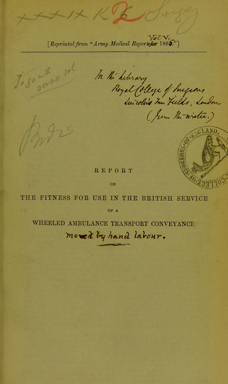 [Reprintedfrom Army Medical Reportsfor 186^.] REPORT ON THE FITNESS EOE USE IN THE BEITISH SEEVICE OF A WHEELED AMBULANCE TRANSPORT CONVEYANCE