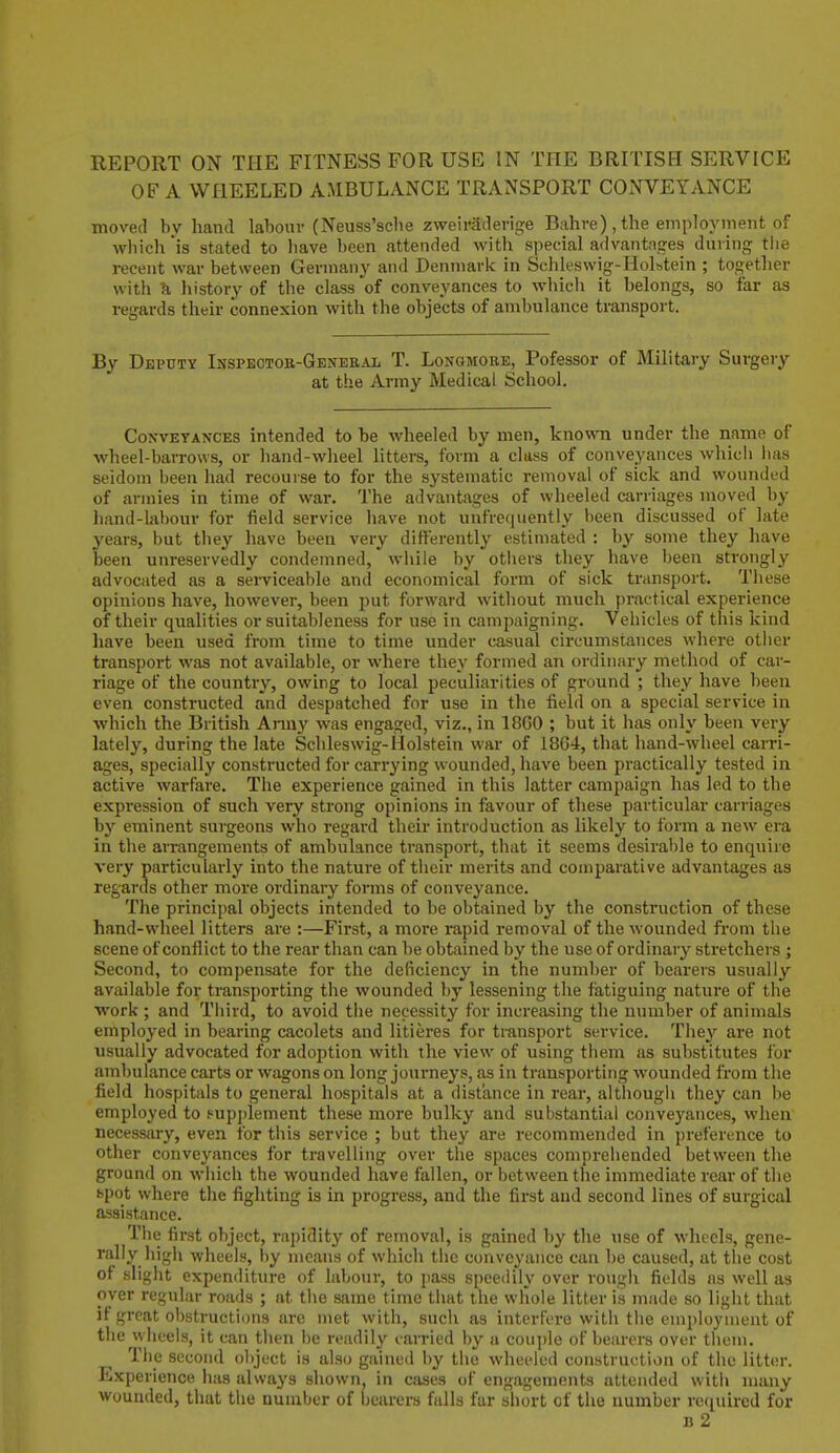 OF A WHEELED AMBULANCE TRANSPORT CONVEYANCE moved by hand labour (Neuss'sche zweiradevige Bahve) , the employment of which is stated to have been attended with special advantages during tlie recent war between Germany and Denmaric in Schleswig-Holstein ; together with U liistory of tlie class of conveyances to which it belongs, so far as regards their connexion with the objects of ambulance transport. By Deputy Inspeotob-General T. Longmorb, Pofessor of Military Surgery at the Army Medical School. Conveyances intended to be wheeled by men, knowTi under the name of wheel-barrows, or hand-wheel litters, form a class of conveyances which lias seidoni been had recourse to for the systematic removal of sick and wounded of armies in time of war. The advantages of wheeled carriages moved by hand-labour for field service have not unfrcquently been discussed of late years, but tiiey have been very differently estimated : by some they have been unreservedly condemned, while by others they have been strongly advocated as a serviceable and economical form of sick transport. These opinions have, however, been put forward without much practical experience of their qualities or suitableness for use in campaigning. Vehicles of this kind have been used from time to time under casual circumstances where other transport was not available, or where they formed an ordinary method of car- riage of the country, owing to local peculiarities of ground ; they have been even constructed and despatched for use in the field on a special service in which the British Anuj' was engaged, viz., in 18G0 ; but it has only been very lately, during the late Schleswig-Holstein war of 1864, that hand-wheel carri- ages, specially constructed for carrying wounded, have been practically tested in active warfare. The experience gained in this latter campaign has led to the expression of such very strong opinions in favour of these particular carriages by eminent surgeons who regard their introduction as likely to form a new era in the arrangements of ambulance transport, that it seems desirable to enquire very particularly into the nature of their merits and comparative advantages as regards other more ordinary forms of conveyance. The principal objects intended to be obtained by the construction of these hand-wheel litters are :—First, a more rapid removal of the wounded from the scene of conflict to the rear than can be obtained by the use of ordinary stretchers ; Second, to compensate for the deficiency in the number of bearers usually available for transporting the wounded by lessening the fatiguing nature of the work ; and Third, to avoid the necessity for increasing the number of animals employed in bearing cacolets and litieres for transport service. They are not usually advocated for adoption with the view of using them as substitutes for ambulance carts or wagons on long journeys, as in transporting wounded from the field hospitals to general hospitals at a distance in rear, although they can be employed to pupi)lement these more bulky and substantial conveyances, when necessary, even for this service ; but they are recommended in preference to other conveyances for travelling over the spaces comprehended between the ground on which the wounded have fallen, or between the immediate rear of the bpot where the fighting is in progress, and the first and second lines of surgical assistance. The first object, rapidity of removal, is gained by the use of wheels, gene- rally high wheels, by means of which the conveyance can be caused, at the cost of slight expenditure of labour, to pass speedily over rough fields as well as oyer regular roads ; at the same time that the whole litter is made so light that il great ol)struction3 are met with, such as interfere with the employment of the wheels, it can then be readily canned by a coujjle of bearers over them. The second ol)ject is also gained by the wheeled construction of the litter. Experience lias always shown, in cases of engagements attended with many wounded, that the number of bearers falls far short of the number required for B 2