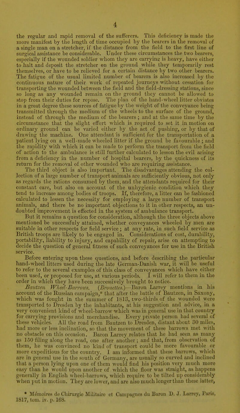 the regular and rapid removal of the sufferers. This deficiency is made the more mauifest by the length of time occupied by the bearers in the removal of a single man on a stretcher, if the distance from the field to tlie first line of surgical assistance be considerable. Under these circumstances the two bearers, especially if the wounded soldier whom they are carrying is heavy, have either to halt and deposit the stretcher on the ground while they temporarily rest tliemselves, or have to be relieved for a certain distance by two other bearers. The fatigue of the usual limited number of bearers is also increased by tiie continuous nature of their work of repeated journeys without cessation for transporting the wounded between the field and the field-dressing stations, since so long as any wounded remain on the ground they cannot be allowed to stop from their duties for repose. The plan of the hand-wheel litter obviates in a great degree these sources of fatigue by the weight of the conveyance being transmitted through the medium of the wheels to the surface of the ground, instead of through the medium of the bearers ; and at the same time by the circumstance that the slight effort which is required to set it in motion on ordinary ground can be varied either by the act of pushing, or by that of drawing the machine. One attendant is sufficient for the transportation of a patient lying on a well-made wheeled litter if the ground be favourable ; and the rapidity with which it can be made to perform the transport from the field of action to the ambulance is still further calculated to lesson the evil arising from a deficiency in the number of hospital bearers, by the quickness of its return for the removal of other wounded who are requiring assistance. The third object is also important. The disadvantages attending the col- lection of a large number of transport animals are sufficiently obvious, not only as regards the rations consumed by them, and the attendants required for their constant care, but also on account of the unhygienic condition which they tend to increase among bodies of troops. If, therefore, a litter can be fashioned calculated to lessen the necessity for employing a large number of transport animals, and there be no important objections to it in other respects, an un- doubted improvement is effected in the system of ambulance transport. But it remains a question for consideration, although the three objects above mentioned be successfuly attained, whether conveyances wheeled by men ai-e suitable in other respects for field service ; at any rate, in such field service as British troops are likely to be engaged in. Considerations of cost, durability, portability, liability to injury, and capability of repair, arise on attempting to decide the question of general fitness of such conveyances for use in the British service. Before entering upon these questions, and before describing the particular hand-wheel litters used during the late German-Danish war, it will be useful to refer to the several examples of this class of conveyances which have either been used, or proposed for use, at various periods. 1 will refer to tliem in the order in which they have been successively brought to notice. Bautzen WJieel-Barrows. {Brouettes)—Baron Larrey mentions in his account of the Russian campaign,* that after the battle of Bautzen, in Saxony, which was fought in the summer of 1813, two-thirds of the woundtd were transported to Dresden by the inha1)itants, at his suggestion and advice, in a very convenient kind of wheel-barrow which was in general use in that country for carrying provisions and merchandise. Every private person liad several of these vehicles. All the road from Bautzen to Dresden, distant about 30 luiles, had more or less inclination, so that the movement of tliese barrows met with no obstacle on this occasion. Baron Larrey relates that he had seen as many as 160 filing along the road, one after another; and that, from observation of them, he was convinced no kind of transport could be more favourable or more expeditious for the country. I am informed that these barrows, wliich are in general use in the south of Germany, are usually so curved and inclined tliat a person lying upon one of them would find his position very much more easy than he would upon another of which the floor was straight, as happens generally in English wheel-barrows, which require to be tilted up considerably when put in motion. They ai'e lower, and are also much longer than these latter, • Mcmoires do Cliirurgio Mihtaire et Campagncs du Baron D. J. Larrey, Paris, 1817, tom. iv. p. 168.