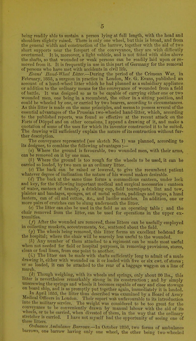 being readily able to sustain a person lying at full length, with the head and shoulders slightly raised. There is only one wheel, but this is broad, and from the general width and construction of the barrow, together with the aid of two short supports near the forepart of the conveyance, they are with dilficutly overturned. It is, moreover, a light vehicle, and is not fitted with sides above the shafts, so that wounded or weak persons can be readily laid upon or re- moved from it. It is frequently in use in this part of Germany for the removal of persons who have met with accidents in civil life. Evans' Hand-Wheel Litter.—During the period of the Crimean War, in February, 1856, a surgeon in practice in London, Mr. G. Evans, published an account of a hand-wheel litter which he had planned as a subsidiary appliance or addition to the ordinary means for the conveyance of wounded from a field of battle. It was designed so as to he capable of carrying either one or two wounded men, one being in a recumbent, the other in a sitting position, and could be wheeled by one, or earned by two beai'ers, according to circumstances. As this litter is made on the same principles, and seems to possess several of the essential advantages of the Prussian two-wheeled hand-litter, which, according to the published reports, was found so effective at the recent attack on the Forts of Diippel and on other occasions, I append a drawing of it, and make a quotation of some of the uses for which its inventor constructed it to be suited. The drawing will sufficiently explain the nature of its contraction without fur- ther description. The conveyance represented (see sketch No. 1) was planned, according to its designer, to combine the following advantages :— [a) Where the ground is favourable, two wounded men, with their arms, can be removed on it by one man. (5) Where the ground is too rough for the wheels to be used, it can be carried so loaded, b}'^ two men as an ordinary litter. (c) The back can be raised or lowered, to give the recumbent patient whatever degree of inclination the nature of his wound makes desirable. {(1) The back at the same time forms a commodious canteen, under lock and key, for the following important medical and surgical necessaries : canteen of water, canteen of brandy, a drinking cup, field tourniquets, lint and tow, plaister and bandages, sponges, set of metal splints, paddings and tapes, a hand lantern, can of oil and cotton, &c., and lucirer matches. In addition, one or more pairs of crutches can be slung underneath the litter. (e) The litter can also be used in the field as an operating table ; and the chair removed from the litter, can be used for operations in the upper ex- tremities. (y) After the wounded are removed, these litters can be usefully employed in collecting muskets, accoutrements, &c., scattered about the field. ig) The wheels being removed, this litter forms an excellent bedstead for the hospital; where the chair will be scarcely less useful to the wounded. (/i.) Any number of them attached to a regiment can be made most useful when not needed for field or hospital purposes, in removing provisions, stores, clean or foul linen, from one point to another. (i.) The litter can be made with shafts sufficiently long to admit of a mule drawing it, either with wounded on it or loaded with five or six cwt. of stores ; or so loaded, it can be attached to the rear of a baggage waggon on a line of march. (^)_ Though weighing, with its wheels and springs, only about 80 lbs., this litter is nevertheless remarkably strong in its construction; and by simply unscrewing the springs and wheels it becomes capable of easy and close stowage on board ship, and is as promptly put together again, immediately it is landed. In April 1865, the litter thus described was examined by a Board of Army Medical Officers in London. Their report was unfavourable to its introduction into the military service. The weight was considered to be too great for the conveyance to be conveniently drawn by manual labour with the aid of its wheels, or to be carried, when divested of them, in the way that the ordinary stretcher is earned. I have not myself had the opportunity of seeing one of these litters. j o Ordnance Ambulance Barrows.—In October 186G, two forms of ambulance barrows, one barrow having only one wheel, the other being two-wheeled