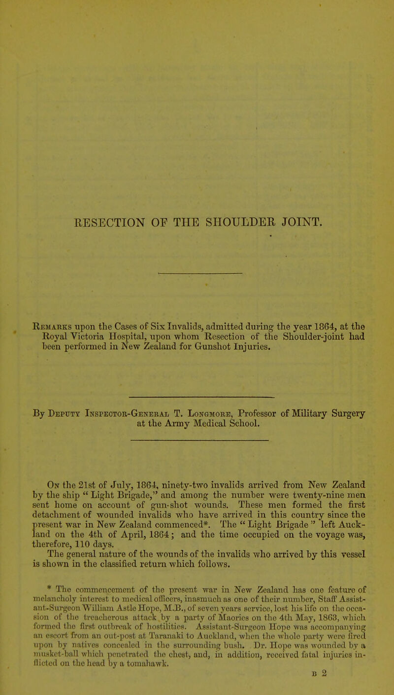 Remarks upon the Cases of Six Invalids, admitted during the year 1864, at the Royal Victoria Hospital, upon whom Resection of the Shoulder-joint had heen performed in New Zealand for Gunshot Injuries. By Deputy Inspector-General T. Longmore, Professor of Military Surgery at the Army Medical School. On the 21st of July, 1864, ninety-two invalids arrived from New Zealand by the ship  Light Brigade, and among the number were twenty-nine men sent home on account of gun-shot wounds. These men formed the first detachment of wounded invalids who have arrived in this country since the [iresent war in New Zealand commenced*. The  Light Brigade  left Auck- and on the 4th of April, 1864; and the time occupied on the voyage was, therefore, 110 days. The general nature of the wounds of the invalids who arrived by this vessel is shown in the classified return which follows. * The commencement of the present war in New Zealand has one feature of melancholy interest to medical officers, inasmuch as one of their number, Staff Assist- ant-Surgeon William Astlo Hope, M.B., of seven years service, lost his lifo on the occa- sion of the treacherous attack by a party of Maorics on the 4th May, 1863, which formed the first outbreak of hostilities. Assistant-Surgeon Hope was accompanying an escort from an out-post at Taranaki to Auckland, when the whole party were fired upon by natives concealed in tho surrounding bush. Dr. Hope was wounded by a musket-ball which penetrated the chest, and, in addition, received fntal injuries in- flicted on tho head by a tomahawk.