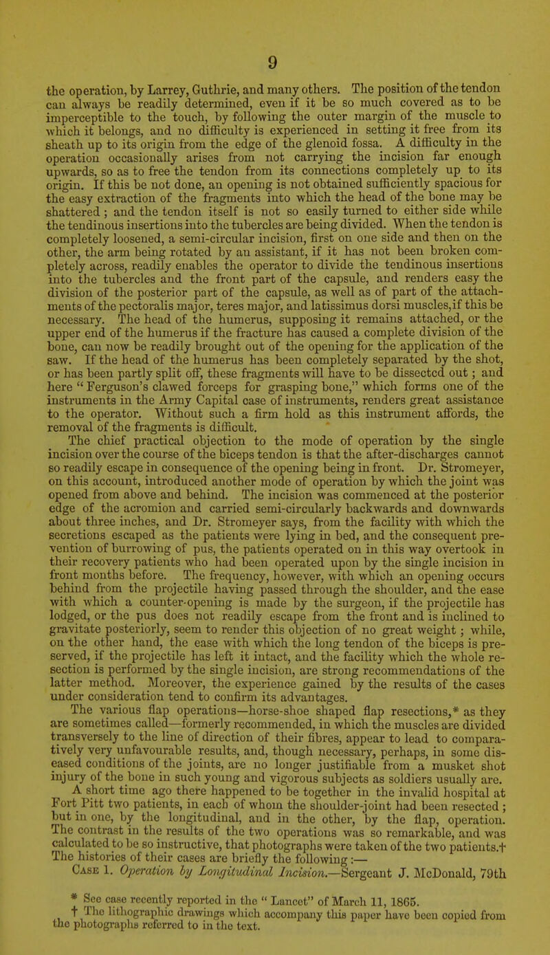 the operation, by Larrey, Guthrie, and many others. The position of the tendon can always be readily determined, even if it be so much covered as to be imperceptible to the touch, by following the outer margin of the muscle to which it belongs, and no difficulty is experienced in setting it free from its sheath up to its origin from the edge of the glenoid fossa. A difficulty in the operation occasionally arises from not carrying the incision far enough upwards, so as to free the tendon from its connections completely up to its origin. If this be not done, an opening is not obtained sufficiently spacious for the easy extraction of the fragments into which the head of the bone may be shattered ; and the tendon itself is not so easily turned to either side while the tendinous insertions into the tubercles are being divided.^ When the tendon is completely loosened, a semi-circular incision, first on one side and then on the other, the arm being rotated by an assistant, if it has not been broken com- pletely across, readily enables the operator to divide the tendinous insertions into the tubercles and the front part of the capsule, and renders easy the division of the posterior part of the capsule, as well as of part of the attach- ments of the pectoralis major, teres major, and latissimus dorsi muscles,if this be necessary. The head of the humerus, supposing it remains attached, or the npper end of the humerus if the fracture has caused a complete division of the bone, can now be readily brought out of the opening for the application of the saw. If the head of the humerus has been completely separated by the shot, or has been partly split off, these fragments will have to be dissected out; and here  Ferguson's clawed forceps for grasping bone, which forms one of the instruments in the Army Capital case of instruments, renders great assistance to the operator. Without such a firm hold as this instrument affords, the removal of the fragments is difficult. The chief practical objection to the mode of operation by the single incision over the course of the biceps tendon is that the after-discharges cannot so readily escape in consequence of the opening being in front. Dr. Stromeyer, on this account, introduced another mode of operation by which the joint was opened from above and behind. The incision was commenced at the posterior edge of the acromion and carried semi-circularly backwards and downwards about three inches, and Dr. Stromeyer says, from the facility with which the secretions escaped as the patients were lying in bed, and the consequent pre- vention of burrowing of pus, the patients operated on in this way overtook in their recovery patients who had been operated upon by the single incision in front months before. The frequency, however, with which an opening occurs behind from the projectile having passed through the shoulder, and the ease with which a counter-opening is made by the surgeon, if the projectile has lodged, or the pus does not readily escape from the front and is inclined to gravitate posteriorly, seem to render this objection of no great weight; while, on the other hand, the ease with which the long tendon of the biceps is pre- served, if the projectile has left it intact, and the facility which the whole re- section is performed by the single incision, are strong recommendations of the latter method. Moreover, the experience gained by the results of the cases under consideration tend to confirm its advantages. The various flap operations—horse-shoe shaped flap resections,* as they are sometimes called—formerly recommended, in which the muscles are divided transversely to the line of direction of their fibres, appear to lead to compara- tively very unfavourable results, and, though necessary, perhaps, in some dis- eased conditions of the joints, are no longer justifiable from a musket shot injury of the bone in such young and vigorous subjects as soldiers usually are. A short time ago there happened to be together in the invalid hospital at Fort Pitt two patients, in each of whom the shoulder-joint had been resected ; but in one, by the longitudinal, and in the other, by the flap, operation. The contrast in the results of the two operations was so remarkable, and was calculated to be so instructive, that photographs were taken of the two patients.t The histories of their cases are briefly the following:— Case I. Operation by Longitudinal Incision—Sergeant J. McDonald, 79th * Seo case recently reported in the  Lancet of March 11, 1865. t The lithographic drawings which accompany thiB paper have been copied from the photographs referred to in the text.