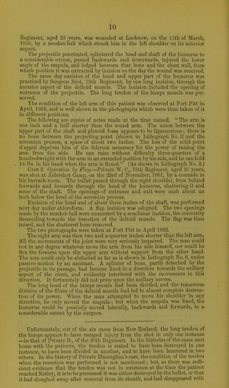 Regiment, aged 25 years, was wounded at Lucknow, on the 11th of March, 1858, by a musket-ball which struck him in the left shoulder on its anterior aspect. The projectile penetrated, splintered the head and shaft of the humerus to a considerable extent, passed backwards and downwards, injured the lower angle of the scapula, and lodged between that bone and the chest wall, from which position it was extracted by incision on the day the wound was received. The same day excision of the head and upper part of the humerus was practised by Surgeon Scot, 79th Regiment, by one long incision, through the anterior aspect of the deltoid muscle. The incision included the opening of entrance of the projectile. The long tendon of the biceps muscle was pre- served. The condition of the left arm of this patient was observed at Fort Pitt in April, 18G2, and is well shown in the photographs which were then taken of it in different positions. The following are copies of notes made at the time named.  The arm is one inch and a half shorter than the sound arm. The union between the upper part of the shaft and glenoid fossa appears to be ligamentous; there is no bone between the projecting point (shown in Lithograph No. 2) and the acromion process, a space of about two inches. The loss of the solid point d'appui deprives him of the fulcrum necessary for the power of raising the arm from the side. He can raise without difficulty three-quarters of a hundredweight with the arm in an extended position by his side, and he can hold 14 lbs. in his hand when the arm is flexed. (As shown in Lithograph No. 3.) Case 2. Operation by Flap.—Private W. C, 78th Regiment, aged 21 years, was shot at Aldershot Camp, on the 23rd of November, 1861, by a comrade in his barrack-room. The bullet passed through the right shoulder, from behind forwards and inwards through the head of the humerus, shattering it and some of the shaft. The openings of entrance and exit were each about an inch below the level of the acromion process. Excision of the head and of about three inches of the shaft, was performed next day under chloroform. A flap incision was adopted. The two openings made by the musket-ball were connected by a semilunar incision, the convexity descending towards the insertion of the deltoid muscle. The flap was then raised, and the shattered bone removed. The two photographs were taken at Fort Pitt in April 1862. The right arm was then two and a-quarter inches shorter than the left arm. All the movements of the joint were very seriously impaired. The man could not in any degree whatever move the arm from his side himself, nor could he flex the forearm upon the upper arm without support from the other hand. The arm could only be abducted as far as is shown in Lithograph No. 6, under passive motion by an assistant. A splinter of bone, partly detached by the projectile in its passage, had become fixed in a direction towards the axillary aspect of the chest, and evidently interfered with the movements in this direction. It fortunately did not press upon the axillary nerves. The long head of the biceps muscle had been divided, and the transverse division of the fibres of the deltoid muscle had led to almost complete destruc- tion of its power. When the man attempted to move his shoulder in any direction, he only moved the scapula; but when the scapula was fixed, the humerus could be passively moved laterally, backwards and forwards, to a considerable extent by the surgeon. Unfortunately, out of the six cases from New Zealand, the long tendon of the biceps appears to have escaped injury from the shot in only one instance —in that of Private D., of the 20th Regiment. In the histories of the cases sent home with the patients, the tendon is stated to have been destroyed in one instance, to have been divided in another, and to have been lacerated in two others. In the history of Private Hannighan's case, the condition of the tendon when the resection was performed is not mentioned ; but, as there was suffi- cient evidence that the tendon was not in existence at the time the patient reached Netley, it is to be presumed it was either destroyed by the bullet, or that it had sloughed away after removal from its sheath, and had disappeared with
