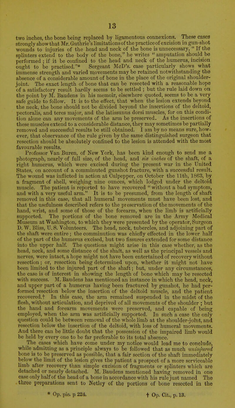 two inches, the bone being replaced by ligamentous connexions. These cases strongly show that Mr. Guthrie's limitations of the practice of excision in gun-shot wounds to injuries of the head and neck of the bone is unnecessary,  If the splinters extend to the body of the bone, he writes  amputation should be performed ; if it be confined to the head and neck of the humerus, incision ought to be practised.* Sergeant McD's. case particularly shows what immense strength and varied movements may be retained notwithstanding the absence of a considerable amount of bone in the place of the original shoulder- joint. The exact length of bone that can be resected with a reasonable hope of a satisfactory result hardly seems to be settled ; but the rule laid down on the point by M. Baudens in his memoir, elsewhere quoted, seems to be a very safe guide to follow. It is to the effect, that when the lesion extends beyond the neck, the bone should not be divided beyond the insertions of the deltoid, pectoralis, and teres major, and the latissunus dorsi muscles, for on this condi- tion alone can any movements of the arm be preserved. As the insertions of these muscles extend to a considerable distance, they may sometimes be partially removed and successful results be still obtained. I am by no means sure, how- ever, that observance of the rule given by the same distinguished surgeon that resection should be absolutely confined to the lesion is attended with the most favourable results. Professor Van Buren, of New York, has been kind enough to send me a photograph, nearly of full size, of the head, and six inches of the shaft, of a right humerus, which were excised during the present war in the United States, on account of a comminuted gunshot fracture, with a successful result. The wound was inflicted in action at Culpepper, on October the 11th, 1863, by a fragment of shell, weighing nine ounces, which lodged under the deltoid muscle. The patient is reported to have recovered  without a bad symptom, and with a very useful arm. It is to be presumed, from the length of shaft removed in this case, that all humeral movements must have been lost, and that the usefulness described refers to the preservation of the movements of the hand, wrist, and some of those of the forearm, when the limb is artificially supported. The portions of the bone removed are in the Army Medical Museum at Washington, to which they were presented by the operator, Surgeon D. W. Bliss, TJ. 8. Volunteers. The head, neck, tubercles, and adjoining part of the shaft were entire; the comminution was chiefly effected in the lower half of the part of the humerus excised, but two fissures extended for some distance into the upper half. The questions might arise in this case whether, as the head, neck, and some distance of the shaft, as well as the principal vessels and nerves, were intact, a hope might not have been entertained of recovery without resection; or, resection being determined upon, whether it might not have been limited to the injured part of the shaft; but, under any circumstances, the case is of interest in showing the length of bone which may be resected with success. M. Baudens has mentioned an instance in which the head, neck, and upper part of a humerus having been fractured by gunshot, he had per- formed resection below the insertion of the deltoid muscle, and the patient recovered.! In this case, the arm remained suspended in the midst of the flesh, without articulation, and deprived of all movements of the shoulder ; but the hand and forearm movements were preserved, and capable of being employed, when the arm was artificially supported. In such a case the only question could be between removal of the whole limb at the shoulder-joint, and resection below the insertion of the deltoid, with loss of humeral movements. And there can be little doubt that the possession of the impaired limb would be held by every one to be far preferable to its total absence. The cases which have come under my notice would lead me to conclude, while admitting as a principle always to be followed that as much uninjured bone is to be preserved as possible, that a fair section of the shaft immediately below the limit of the lesion gives the patient a prospect of a more serviceable limb after recovery than simple excision of fragments or splinters which are detached or nearly detached. M. Baudens mentioned having removed in one case only half of the head of a bone in accordance with his rule just named The three preparations sent to Netley of the portions of bone resected in the * Op. pic. p 224. t Op. Oit., p. 13.