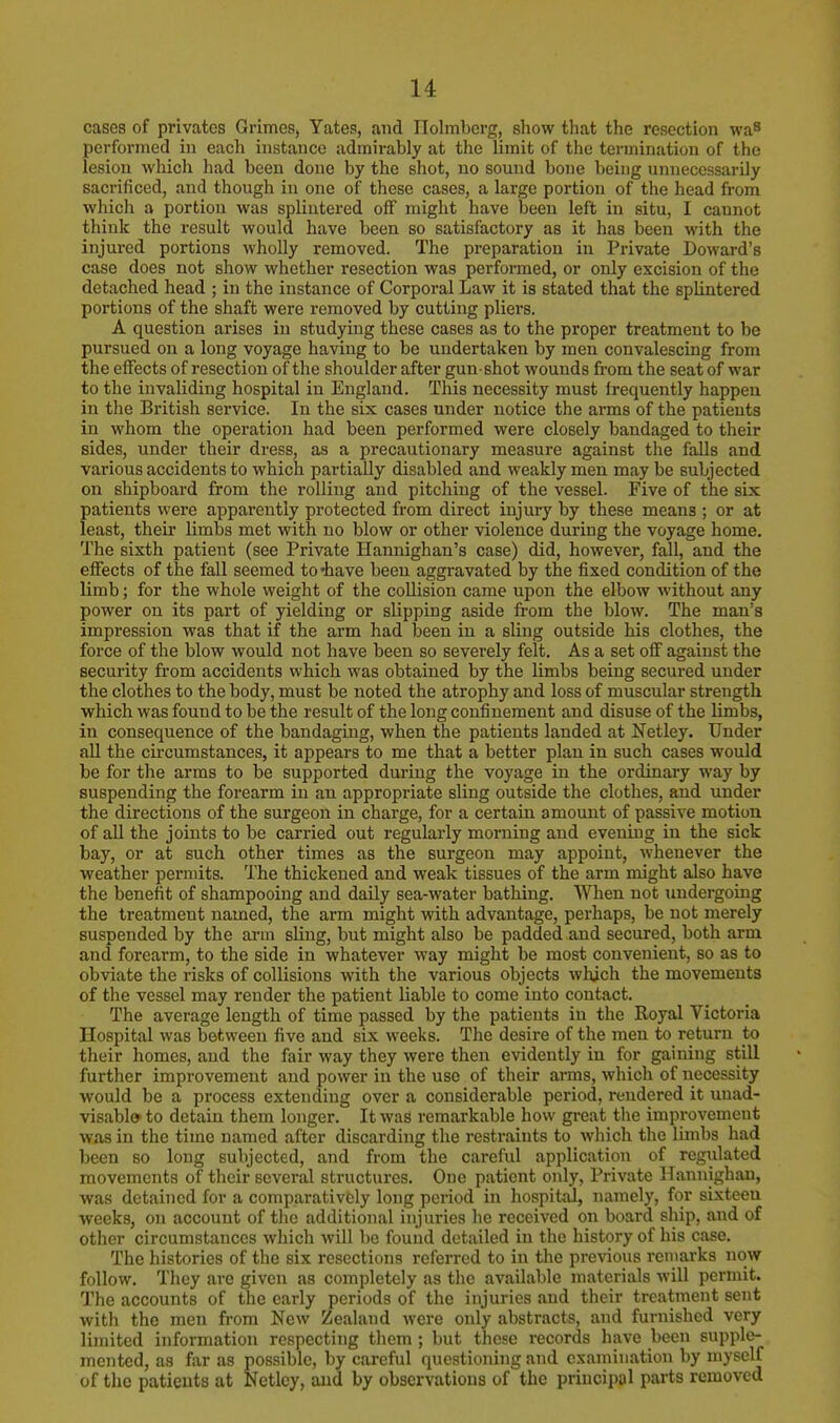 cases of privates Grimes, Yates, and Ilolmbcrg, show that the resection was performed in each instance admirably at the limit of the termination of the lesion which had been done by the shot, no sound bone being unnecessarily sacrificed, and though in one of these cases, a large portion of the head from which a portion was splintered off might have been left in situ, I cannot think the result would have been so satisfactory as it has been with the injured portions wholly removed. The preparation iu Private Doward's case does not show whether resection was performed, or only excision of the detached head ; in the instance of Corporal Law it is stated that the splintered portions of the shaft were removed by cutting pliers. A question arises in studying these cases as to the proper treatment to be pursued on a long voyage having to be undertaken by men convalescing from the effects of resection of the shoulder after gun shot wounds from the seat of war to the invaliding hospital in England. This necessity must frequently happen in the British service. In the six cases under notice the arms of the patients in whom the operation had been performed were closely bandaged to their sides, under their dress, as a precautionary measure against the falls and various accidents to which partially disabled and weakly men may be subjected on shipboard from the rolling and pitching of the vessel. Five of the six patients were apparently protected from direct injury by these means ; or at least, their limbs met with no blow or other violence during the voyage home. The sixth patient (see Private Hannighan's case) did, however, fall, and the effects of the fall seemed to 'have been aggravated by the fixed condition of the limb; for the whole weight of the collision came upon the elbow without any power on its part of yielding or slipping aside from the blow. The man's impression was that if the arm had been in a sling outside his clothes, the force of the blow would not have been so severely felt. As a set off against the security from accidents which was obtained by the limbs being secured under the clothes to the body, must be noted the atrophy and loss of muscular strength which was found to be the result of the long confinement and disuse of the limbs, in consequence of the bandaging, when the patients landed at Netley. Under all the circumstances, it appears to me that a better plan in such cases would be for the arms to be supported during the voyage in the ordinary way by suspending the forearm in an appropriate sling outside the clothes, and under the directions of the surgeon in charge, for a certain amount of passive motion of all the joints to be carried out regularly morning and evening in the sick bay, or at such other times as the surgeon may appoint, whenever the weather permits. The thickened and weak tissues of the arm might also have the benefit of shampooing and daily sea-water bathing. When not undergoing the treatment named, the arm might with advantage, perhaps, be not merely suspended by the arm sling, but might also be padded and secured, both arm and forearm, to the side in whatever way might be most convenient, so as to obviate the risks of collisions with the various objects which the movements of the vessel may render the patient liable to come into contact. The average length of time passed by the patients in the Royal Victoria Hospital was between five and six weeks. The desire of the men to return to their homes, and the fair way they were then evidently in for gaining still further improvement and power in the use of their arms, which of necessity would be a process extending over a considerable period, rendered it unad- visable> to detain them longer. It was remarkable how great the improvement was in the time named after discarding the restraints to which the limbs had been so long subjected, and from the careful application of regulated movements of their several structures. One patient only, Private Hannighau, was detained for a comparatively long period in hospital, namely, for sixteeu weeks, on account of the additional injuries he received on board ship, and of other circumstances which will be found detailed in the history of his case. The histories of the six resections referred to in the previous remarks now follow. They are given as completely as the available materials will permit. The accounts of the early periods of the injuries and their treatment sent with the men from New Zealand were only abstracts, and furnished very limited information respecting them ; but these records have been supple- mented, as far as possible, by careful questioning and examination by myself of the patients at Netley, and by observations of the principal parts removed
