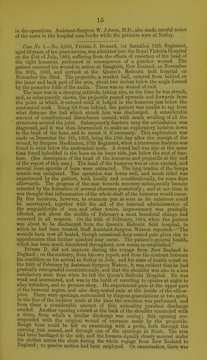 iii the operations. Assistant-Surgeon W. Jobson, M.D., also made careful notes of the cases in the hospital case-books while the patients were at Netlcy. Case No. 1.—No. 3,008, Private J. Doward, 1st Battalion 12th Regiment, aged 29 years, of ten years service, was admitted into the Royal Victoria Hospital on the 21st of July, 1864, suffering from the effects of resection of the head of the right humerus, performed in consequence of a gunshot wound. The patient received his wound in action at Rangiriri, New Zealand, on November the 20th, 1863, and arrived at the Queen's Redoubt field hospital on November the 22nd. The projectile, a musket ball, entered from behind on the inner and back part of the arm, about two inches below the angle formed by the posterior folds of the axilla. There was no wound of exit. The man was in a stooping attitude, taking aim, at the time he was struck, and, as subsequently shown, the projectile passed upwards and forwards from the point at which it entered until it lodged in the humerus just below the anatomical neck. Being hit from behind, the patient was unable to say from what distance the ball which struck him was discharged. A considerable amount of constitutional disturbance ensued, with much swelling of all the structures around the joint. Subsequently fracture near the articulation was diagnosed, and it was then determined to make an exploratory incision down to the head of the bone, and to resect it if necessary. This exploration was made on December the 8th, 1863, being the 18th day after the receipt of the wound, by Surgeon Mackinnon, 57th Regiment, when a transverse fracture was found to exist below the anatomical neck. A round ball was also at the same time found imbedded in the bone on its inner side, just below the seat of frac- ture. (See description of the head of the humerus and projectile at the end of the report of this case.) The head of the humerus was at once excised, and several loose spiculae of bone were extracted. The long tendon of the biceps muscle was uninjured. The operation was borne well, and much relief was experienced by the patient, both locally and constitutionally, for some days afterwards. The progress of the case towards recovery subsequently became retarded by the formation of several abscesses posteriorly ; and at one time it was thought that inflammation of the whole shaft of the humerus would ensue. By free incisions, however, to evacuate pus as soon as its existence could be ascertained, together with the aid of the internal administration of the sesquichloride of iron and other tonics, improvement was gradually effected, and about the middle of February a most beneficial change had. occurred in all respects. On the 24th of February, 1864, when the patient was about to be discharged from the Queen's Redoubt field hospital, in which he had been treated, Staff Assistant-Surgeon Watson reported—The wounds have now all healed, though occasional deep-seated pain gives rise to apprehension that further mischief may occur. The patient's general health, which has been much disordered throughout, now seems re-established. Private D. did not improve during the voyage from New Zealand to England ; on the contrary, from his own report, and from the contrast between his condition on his arrival at Netley in July, and his state of health noted on the 24th of February by Assistant-Surgeon Watson, it was evident that he had gradually retrograded constitutionally, and that the shoulder was also in a less satisfactory state than when he left the Queen's Redoubt Hospital. He was weak and anaemiated, and was in the habit of resorting to opiates at night to allay irritation, and to procure sleep. He experienced pain at the upper part of the humeral region, and also deep-seated pain at the iuside of the elbow- joint. There were openings, surrounded by fungous granulations at two spots, in the line of the incision made at the time the resection was performed, and from these a considerable amount of thin unhealthy purulent discharge exuded. Another opening existed at the back of the shoulder connected with a sinus, from which a similar discharge was oozing; this opening cor- responded with the original wound of entrance made by the projectile. Rough bone could be felt on examining with a probe, both through the opening just named, and through one of the openings in front. The arm had been bandaged to the side, and the forearm equally closely secured under his clothes across the chest during the whole voyage from New Zealand to England; no passive motion had been employed. On examination, there was