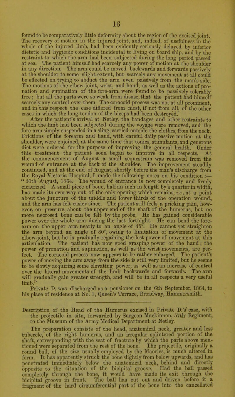 found to be comparatively little deformity about the region of the excised joint. The recovery of motion in the injured joint, and, indeed, of usefulness in the whole of the injured limb, had been evidently seriously delayed by inferior dietetic and hygienic conditions incidental to living on board ship, and by the restraint to which the arm had been subjected during the long period passed at sea. The patient himself had scarcely any power of motion at the shoulder in any direction. The arm could be moved backwards and forwards passively at the shoulder to some slight extent, but scarcely any movement at all could be effected on trying to abduct the arm even passively from the man's side. The motions of the elbow-joint, wrist, and hand, as well as the actions of pro- nation and supination of the fore-arm, were found to be passively tolerably free ; but all the parts were so weak from disuse, that the patient had himself scarcely any control over them. The coracoid process was not at all prominent, and in this respect the case differed from most, if not from all, of the other cases in which the long tendon of the biceps had been destroyed. After the patient's arrival at Netley, the bandages and other restraints to which the limb had been subjected during the voyage were removed, and the fore-arm simply suspended in a sling, carried outside the clothes, from the neck. Frictions of the forearm and hand, with careful daily passive motion at the shoulder, were enjoined, at the same time that tomes, stimulants, and generous diet were ordered for the purpose of improving the general health. Under this treatment the patient soon began to improve in all respects. At the commencement of August a small sequestrum was removed from the wound of entrance at the back of the shoulder. The improvement steadily continued, and at the end of August, shortly before the man's discharge from the Royal Victoria Hospital, I made the following notes on his condition :—  30th August, 1864. The wound of entrance is now completely and firmly cicatrized. A small piece of bone, half an inch in length by a quarter in width, has made its own way out of the only opening which remains, i.e., at a point about the juncture of the middle and lower thirds of the operation wound, and the arm has felt easier since. The patient still feels a pricking pain, how- ever, on pressure, about the upper end of the shaft of the humerus, but no more necrosed bone can be felt by the probe. He has gained considerable power over the whole arm during the last fortnight. He can bend the fore- arm on the upper arm nearly to an angle of 45°. He cannot yet straighten the arm beyond an angle of 80°, owing to limitation of movement at the elbow-joint, but he is gradually regaining the lost power of movement at this articulation. The patient has now good grasping power of the hand; the power of pronation and supination, as well as the wrist movements, are per- fect. The coracoid process now appears to be rather enlarged. The patient's power of moving the arm away from the side is still very limited, but he seems to be slowly acquiring some elevating power, as well as an increase of control over the lateral movements of the limb backwards and forwards. The arm will gradually gain greater strength, and will be in all respects a very useful limb. Private D. was discharged as a pensioner on the 6th September, 1864, to his place of residence at No. J, Queen's Terrace, Broadway, Hammersmith. Description of the Head of the Humerus excised in Private D.'s* case, with the projectile in situ, forwarded by Surgeon Mackinnon, 57th Regiment, to the Museum of the Army Medical Department at Netley. The preparation consists of the head, anatomical neck, greater and less tubercle, of the right humerus, and an irregular splintered portion of the shaft, corresponding with the seat of fracture by which the parts above men- tioned were separated from the rest of the bono. The projectile, originally a round ball, of the size usually employed by the Maories, is much altered in form. It has apparently struck the bone slightly from below upwards, and has penetrated immediately below the anatomical neck, behind and directly opposite to the situation of the bicipital groove. Had the ball passed completely through the bone, it would have made ite exit through the bicipital groove in front. The ball has cut out and driven before it a fragment of the hard circumferential part of the bone into the cancellated