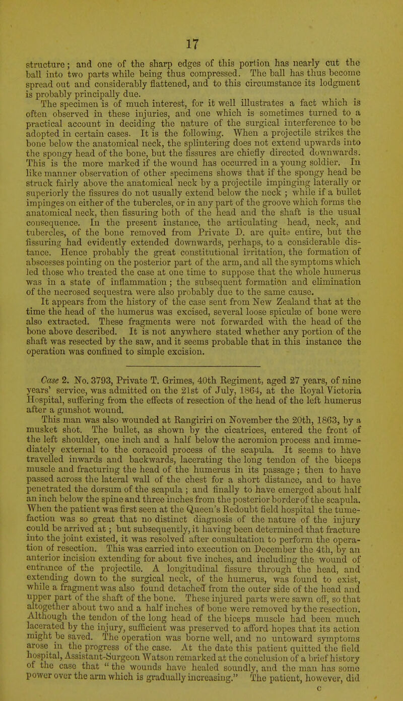 structure; and one of the sharp edges of this portion has nearly cut the ball into two parts while being thus compressed. The ball has thus become spread out and considerably flattened, and to this circumstance its lodgment is probably principally due. The specimen is of much interest, for it well illustrates a fact which is often observed in these injuries, and one which is sometimes turned to a practical account in deciding the nature of the surgical interference to be adopted in certain cases. It is the following. When a projectile strikes the bone below the anatomical neck, the splintering does not extend upwards into the spougy head of the bone, but the fissures are chiefly directed downwards. This is the more marked if the wound has occurred in a young soldier. In like manner observation of other specimens shows that if the spongy head be struck fairly above the anatomical neck by a projectile impinging laterally or superiorly the fissures do not usually extend below the neck ; while if a bullet impinges on either of the tubercles, or in auy part of the groove which forms the anatomical neck, then Assuring both of the head and the shaft is the usual cousequence. In the present instance, the articulating head, neck, and tubercles, of the bone removed from Private D. are quite entire, but the Assuring had evidently extended downwards, perhaps, to a considerable dis- tance. Hence probably the great constitutional irritation, the formation of abscesses pointing on the posterior part of the arm, and all the symptoms which led those who treated the case at one time to suppose that the whole humerus was in a state of inflammation; the subsequent formation and elimination of the necrosed sequestra were also probably due to the same cause. It appears from the history of the case sent from New Zealand that at the time the head of the humerus was excised, several loose spicula) of bone were also extracted. These fragments were not forwarded with the head of the bone above described. It is not anywhere stated whether any portion of the shaft was resected by the saw, and it seems probable that in this instance the operation was confined to simple excision. Case 2. No. 3793, Private T. Grimes, 40th Regiment, aged 27 years, of nine years' service, was admitted on the 21st of July, 1864, at the Royal Victoria Hospital, suffering from the effects of resection of the head of the left humerus after a gunshot wound. This man was also wounded at Rangiriri on November the 20th, 1863, by a musket shot. The bullet, as shown by the cicatrices, entered the front of the left shoulder, one inch and a half below the acromion process and imme- diately external to the coracoid process of the scapula. It seems to have travelled inwards and backwards, lacerating the long tendon of the biceps muscle and fracturing the head of the humerus in its passage; then to have passed across the lateral wall of the chest for a short distance, and to have penetrated the dorsum of the scapula ; and finally to have emerged about half an i nch below the spine and three inches from the posterior border of the scapula. When the patient was first seen at the Queen's Redoubt field hospital the tume- faction was so great that no distinct diagnosis of the nature of the injury could be arrived at; but subsequently, it having been determined that fracture into the joint existed, it was resolved after consultation to perform the opera- tion of resection. This was carried into execution on December the 4th, by an anterior incision extending for about five inches, and including the wound of entrance of the projectile. A longitudinal fissure through the head, and extending down to the surgical neck, of the humerus, was found to exist, while a fragment was also found detached from the outer side of the head and upper part of the shaft of the bone. These injured parts were sawn off, so that altogether about two and a half inches of bone were removed by the resection. Although the tendon of the long head of the biceps muscle had been much lacerated by the injury, sufficient was preserved to afford hopes that its action might be saved. The operation was borne well, and no untoward symptoms arose in the progress of the case. At the date this patient quitted the field hospital, Assistant-Surgeon Watson remarked at the conclusion of a brief history of the case that  the wounds have healed soundly, and the man has some power over the arm which is gradually increasing. The patient, however, did c