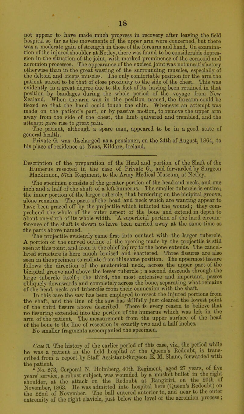 not appear to have made much progress in recovery after leaving the field hospital so far as the movements of the upper arm were concerned, but there was a moderate gain of strength in those of the forearm and hand. On examina- tion of the injured shoulder at Netley, there was found to be considerable depres- sion in the situation of the joint, with marked prominence of the coracoid and acromion processes. The appearance of the excised joint was not unsatisfactory otherwise than in the great wasting of the surrounding muscles, especially of the deltoid and biceps muscles. The only comfortable position for the arm the patient stated to be that of close proximity to the side of the chest. This was evidently in a great degree due to the fact of its having been retained in that position by bandages during the whole period of the voyage from New Zealand. When the arm was in the position named, the forearm could be flexed so that the hand could touch the chin. Whenever an attempt was made on the patient's part, or by passive motion, to remove the upper arm away from the side of the chest, the limb quivered and trembled, and the attempt gave rise to great pain. The patient, although a spare man, appeared to be in a good state of general health. Private G. was discharged as a pensioner, on the 24th of August, 1864, to his place of residence at Naas, Kildare, Ireland. Description of the preparation of the Head and portion of the Shaft of the Humerus resected in the case of Private G., and forwarded by Surgeon Mackinnon, 57th Regiment, to the Army Medical Museum, at Netley. The specimen consists of the greater portion of the head and neck, and one inch and a half of the shaft of a left humerus. The smaller tubercle is entire ; the inner portion of the larger tubercle, that bordering on the bicipital groove, alone remains. The parts of the head and neck which are wanting appear to have been grazed off by the projectile which inflicted the wound ; they com- prehend the whole of the outer aspect of the bone and extend in depth to about one- sixth of its whole width. A superficial portion of the hard circum- ference of the shaft is shown to have been carried away at the same time as the parts above named. The projectile evidently came first into contact with the larger tubercle. A portion of the curved outline of the opening made by the projectile is still seen at this point, and from it the chief injury to the bone extends. The cancel- lated structure is here much bruised and shattered. Three fissures are also seen in the specimen to radiate from this same position. The uppermost fissure follows the direction of the anatomical neck, across the upper part of the bicipital groove and above the lesser tubercle ; a second descends through the large tnbercle itself; the third, the most extensive and important, passes obliquely downwards and completely across the bone, separating what remains of the head, neck, and tubercles from their connexion with the shaft. In this case the saw has been employed to resect the injured portions from the shaft, and the line of the saw has skilfully just cleared the lowest point of the third fissure above described. There is every reason to believe that no Assuring extended into the portion of the humerus which was left in the arm of the patient. The measurement from the upper surface of the head of the bone to the line of resection is exactly two and a half inches. No smaller fragments accompanied the specimen. Case 3. The history of the earlier period of this case, viz., the period while he was a patient in the field hospital at the Queen's Redoubt, is trans- cribed from a report by Staff Assistant-Surgeon E. M. Shane, forwarded with the patient. No. 273, Corporal N. Ilolmberg, 40th Regiment, aged 2/ years, of five years' service, a robust subject, was wounded by a musket bullet in the right shoulder, at the attack on the Redoubt at Raugiriri, on the 20th of November, 1863. He was admitted into hospital here (Queen's Redoubt) on the 22nd of November. The ball entered anterior to, and near to the outer extremity of the right clavicle, just below the level of the acromiou process ;