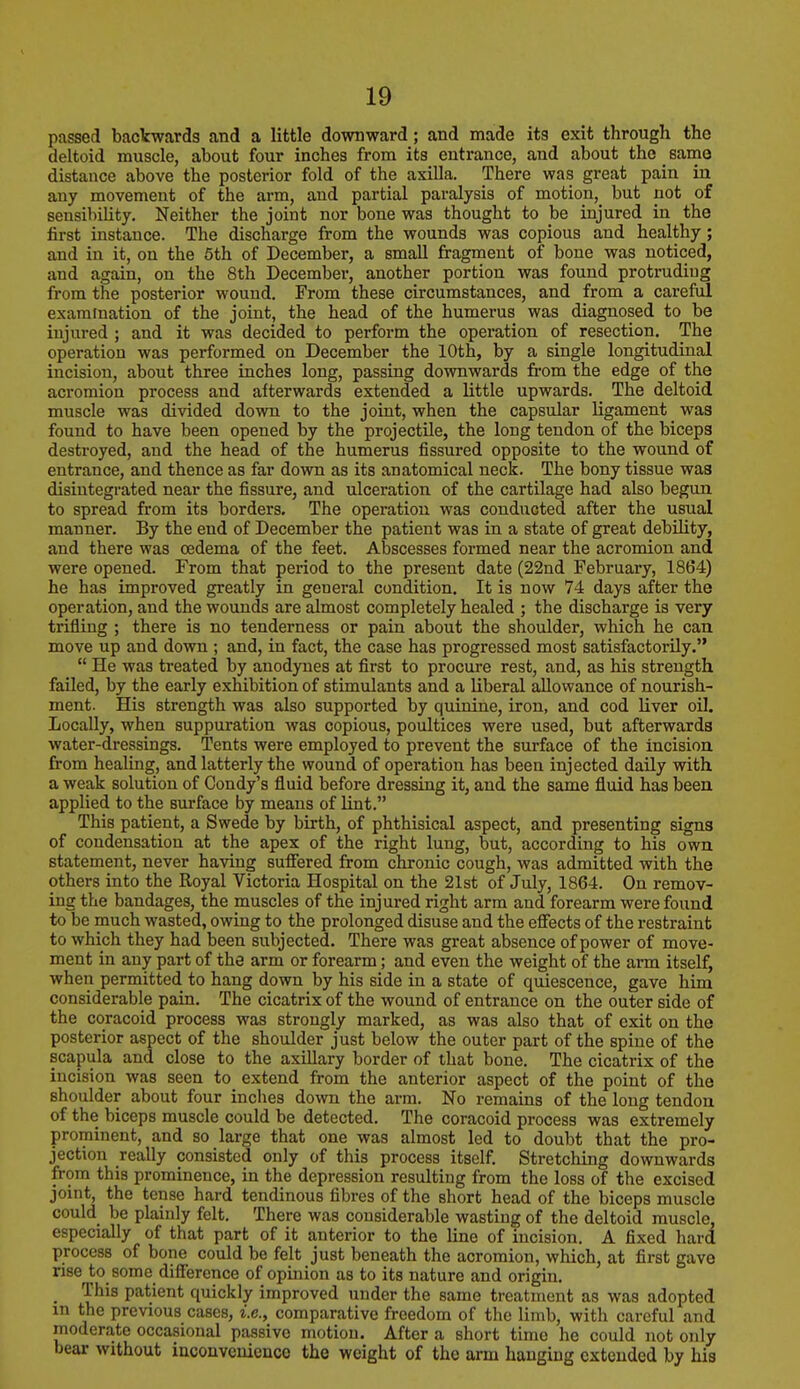 passed backwards and a little downward; and made its exit through the deltoid muscle, about four inches from its entrance, and about the same distance above the posterior fold of the axilla. There was great pain in any movement of the arm, and partial paralysis of motion, but not of sensibility. Neither the joint nor bone was thought to be injured in the first instance. The discharge from the wounds was copious and healthy ; and in it, on the 5th of December, a small fragment of bone was noticed, and again, on the 8th December, another portion was found protruding from the posterior wound. From these circumstances, and from a careful examination of the joint, the head of the humerus was diagnosed to be injured ; and it was decided to perform the operation of resection. The operation was performed on December the 10th, by a single longitudinal incision, about three inches long, passing downwards from the edge of the acromion process and afterwards extended a little upwards. The deltoid muscle was divided down to the joint, when the capsular ligament was found to have been opened by the projectile, the long tendon of the biceps destroyed, and the head of the humerus fissured opposite to the wound of entrance, and thence as far down as its anatomical neck. The bony tissue was disintegrated near the fissure, and ulceration of the cartilage had also begun to spread from its borders. The operation was conducted after the usual manner. By the end of December the patient was in a state of great debility, and there was oedema of the feet. Abscesses formed near the acromion and were opened. From that period to the present date (22nd February, 1864) he has improved greatly in general condition. It is now 74 days after the operation, and the wounds are almost completely healed ; the discharge is very trifling ; there is no tenderness or pain about the shoulder, which he can move up and down ; and, in fact, the case has progressed most satisfactorily.  He was treated by anodynes at first to procure rest, and, as his strength failed, by the early exhibition of stimulants and a liberal allowance of nourish- ment. His strength was also supported by quinine, iron, and cod liver oil. Locally, when suppuration was copious, poultices were used, but afterwards water-dressings. Tents were employed to prevent the surface of the incision from healing, and latterly the wound of operation has been injected daily with a weak solution of Condy's fluid before dressing it, and the same fluid has been applied to the surface by means of lint. This patient, a Swede by birth, of phthisical aspect, and presenting signs of condensation at the apex of the right lung, but, according to his own statement, never having suffered from chronic cough, was admitted with the others into the Royal Victoria Hospital on the 21st of July, 1864. On remov- ing the bandages, the muscles of the injured right arm and forearm were found to be much wasted, owing to the prolonged disuse and the effects of the restraint to which they had been subjected. There was great absence of power of move- ment in any part of the arm or forearm; and even the weight of the arm itself, when permitted to hang down by his side in a state of quiescence, gave him considerable pain. The cicatrix of the wound of entrance on the outer side of the coracoid process was strongly marked, as was also that of exit on the posterior aspect of the shoulder just below the outer part of the spine of the scapula and close to the axillary border of that bone. The cicatrix of the incision was seen to extend from the anterior aspect of the point of the shoulder about four inches down the arm. No remains of the long tendon of the biceps muscle could be detected. The coracoid process was extremely prominent, and so large that one was almost led to doubt that the pro- jection really consisted only of this process itself. Stretching downwards from this prominence, in the depression resulting from the loss of the excised joint, the tense hard tendinous fibres of the short head of the biceps muscle could be plainly felt. There was considerable wasting of the deltoid muscle, especially of that part of it anterior to the line of incision. A fixed hard process of bone could be felt just beneath the acromion, which, at first gave rise to some difference of opinion as to its nature and origin. This patient quickly improved under the same treatment as was adopted in the previous cases, i.e., comparative freedom of the limb, with careful and moderate occasional passive motion. After a short time he could not only bear without inconvenience the weight of the arm hanging extended by his