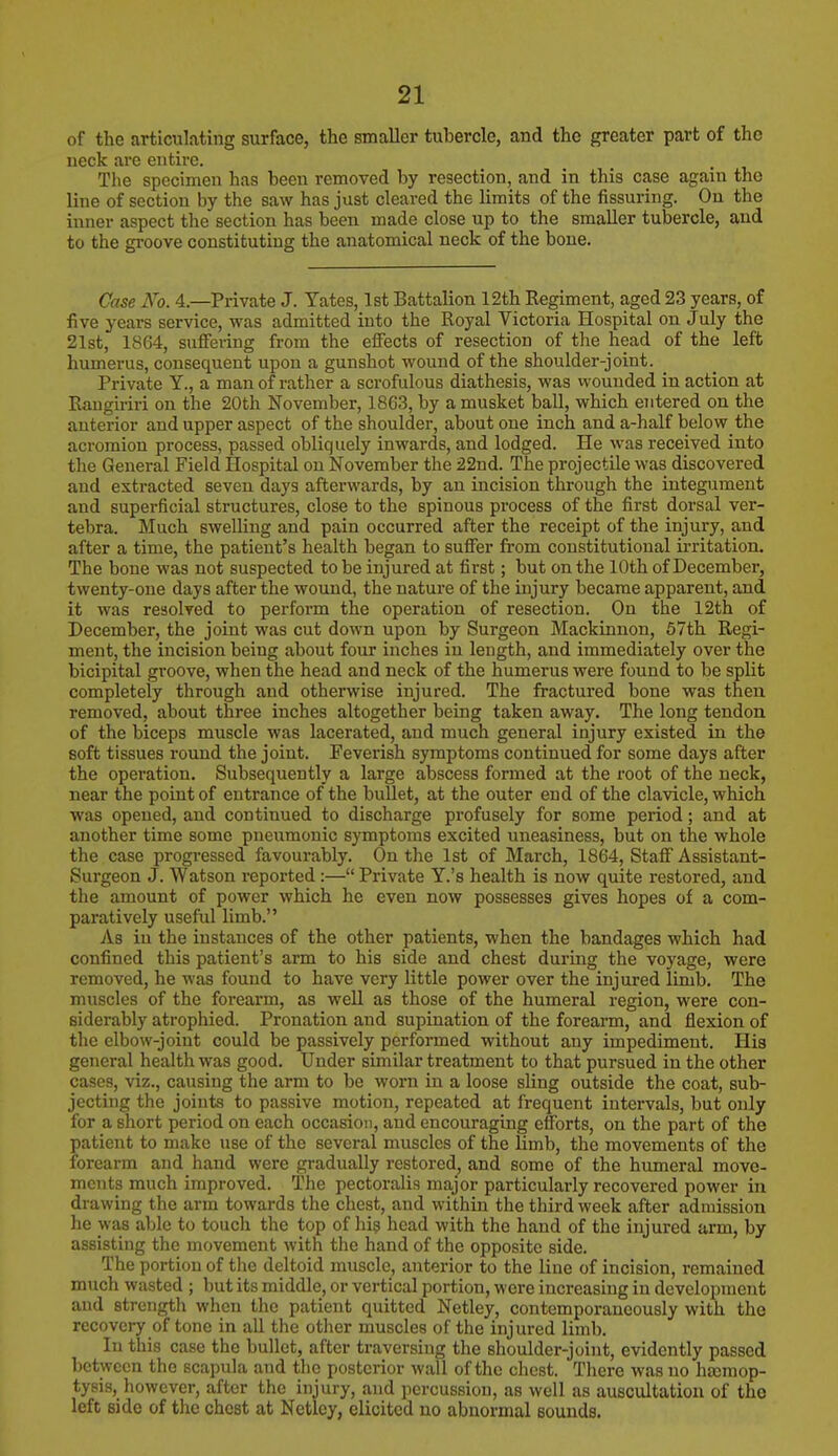 of the articulating surface, the smaller tubercle, and the greater part of the ueck are entire. The specimen has been removed by resection, and in this case again tho line of section by the saw has just cleared the limits of the Assuring. On the inner aspect the section has been made close up to the smaller tubercle, and to the groove constituting the anatomical neck of the bone. Case No. 4.—Private J. Yates, 1st Battalion 12th Regiment, aged 23 years, of five years service, was admitted into the Royal Victoria Hospital on July the 21st, 1864, suffering from the effects of resection of the head of the left humerus, consequent upon a gunshot wound of the shoulder-joint. Private Y., a man of rather a scrofulous diathesis, was wounded in action at Rangiriri on the 20th November, 1863, by a musket ball, which entered on the anterior and upper aspect of the shoulder, about one inch and a-half below the acromion process, passed obliquely inwards, and lodged. He was received into the General Field Hospital on November the 22nd. The projectile was discovered and extracted seveu days afterwards, by an incision through the integument and superficial structures, close to the spinous process of the first dorsal ver- tebra. Much swelling and pain occurred after the receipt of the injury, and after a time, the patient's health began to suffer from constitutional irritation. The bone was not suspected to be injured at first; but on the 10th of December, twenty-one days after the wound, the nature of the injury became apparent, and it was resolved to perform the operation of resection. On the 12th of December, the joint was cut down upon by Surgeon Mackinnon, 57th Regi- ment, the incision beiug about four inches in length, and immediately over the bicipital groove, when the head and neck of the humerus were found to be split completely through and otherwise injured. The fractured bone was then removed, about three inches altogether being taken away. The long tendon of the biceps muscle was lacerated, and much general injury existed in the soft tissues round the joint. Feverish symptoms continued for some days after the operation. Subsequently a large abscess formed at the root of the neck, near the point of entrance of*the bullet, at the outer end of the clavicle, which was opened, and continued to discharge profusely for some period; and at another time some pneumonic symptoms excited uneasiness, but on the whole the case progressed favourably. On the 1st of March, 1864, Staff Assistant- Surgeon J. Watson reported:— Private Y.'s health is now quite restored, and the amount of power which he even now possesses gives hopes of a com- paratively useful limb. As in the instances of the other patients, when the bandages which had confined this patient's arm to his side and chest during the voyage, were removed, he was found to have very little power over the injured limb. The muscles of the forearm, as well as those of the humeral region, were con- siderably atrophied. Pronation and supination of the forearm, and flexion of the elbow-joint could be passively performed without any impediment. His general health was good. Under similar treatment to that pursued in the other cases, viz., causing the arm to be worn in a loose sling outside the coat, sub- jecting the joints to passive motion, repeated at frequent intervals, but only for a short period on each occasion, and encouraging efforts, on the part of the patient to make use of the several muscles of the limb, the movements of the forearm and hand were gradually restored, and some of the humeral move- ments much improved. The pectoralis major particularly recovered power in drawing the arm towards the chest, and within the third week after admission he was able to touch the top of his head with the hand of the injured arm, by assisting the movement with the hand of the opposite side. The portion of the deltoid muscle, anterior to the line of incision, remained much wasted ; but its middle, or vertical portion, were increasing in development and strength when the patient quitted Netley, contemporaneously with the recovery of tone in all the other muscles of the injured limb. In this case the bullet, after traversing the shoulder-joint, evidently passed between the scapula and the posterior wall of the chest. There was no haemop- tysis, however, after the injury, and percussion, as well as auscultation of the left side of the chest at Netley, elicited no abnormal sounds.