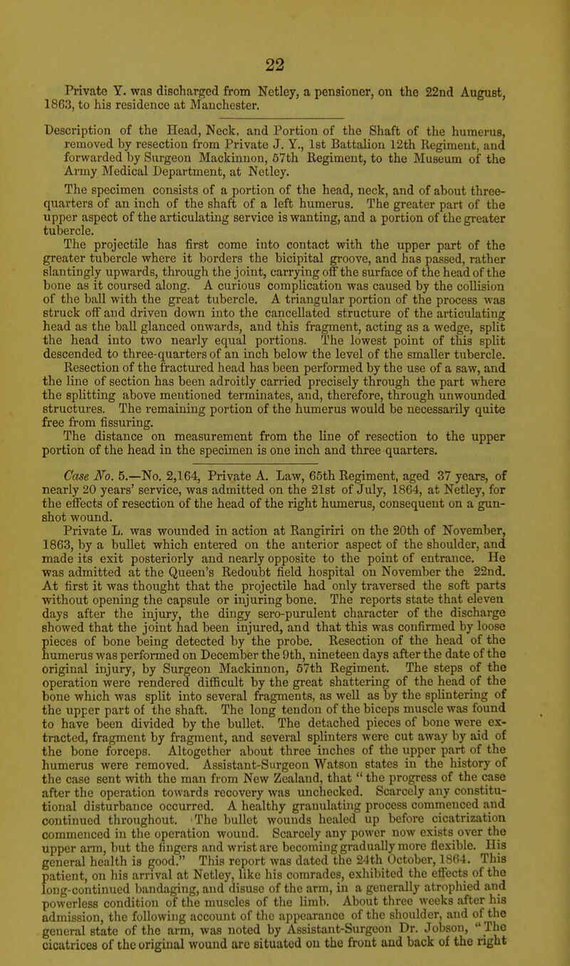 Private Y. was discharged from Netley, a pensioner, on the 22nd August, 1863, to his residence at Manchester. Description of the Head, Neck, and Portion of the Shaft of the humerus, removed by resection from Private J. Y., 1st Battalion 12th Regiment, and forwarded by Surgeon Mackinuon, 57th Regiment, to the Museum of the Army Medical Department, at Netley. The specimen consists of a portion of the head, neck, and of about three- quarters of an inch of the shaft of a left humerus. The greater part of the upper aspect of the articulating service is wanting, and a portion of the greater tubercle. The projectile has first come into contact with the upper part of the greater tubercle where it borders the bicipital groove, and has passed, rather slantingly upwards, through the joint, carrying off the surface of the head of the bone as it coursed along. A curious complication was caused by the collision of the ball with the great tubercle. A triangular portion of the process was struck off and driven down into the cancellated structure of the articulating head as the ball glanced onwards, and this fragment, acting as a wedge, split the head into two nearly equal portions. The lowest point of this split descended to three-quarters of an inch below the level of the smaller tubercle. Resection of the fractured head has been performed by the use of a saw, and the line of section has been adroitly carried precisely through the part where the splitting above mentioned terminates, and, therefore, through unwounded structures. The remaining portion of the humerus would be necessarily quite free from Assuring. The distance on measurement from the line of resection to the upper portion of the head in the specimen is one inch and three quarters. Case No. 5.—No. 2,164, Private A. Law, 65th Regiment, aged 37 years, of nearly 20 years' service, was admitted on the 21st of July, 1864, at Netley, for the effects of resection of the head of the right humerus, consequent on a gun- shot wound. Private L. was wounded in action at Rangiriri on the 20th of November, 1863, by a bullet which entered on the anterior aspect of the shoulder, and made its exit posteriorly and nearly opposite to the point of entrance. He was admitted at the Queen's Redoubt field hospital on November the 22nd. At first it was thought that the projectile had only traversed the soft parts without opening the capsule or injuring bone. The reports state that eleven days after the injury, the dingy sero-purulent character of the discharge showed that the joint had been injured, and that this was confirmed by loose pieces of bone being detected by the probe. Resection of the head of the humerus was performed on December the 9th, nineteen days after the date of the original injury, by Surgeon Mackinnon, 57th Regiment. The steps of the operation were rendered difficult by the great shattering of the head of the bone which was split into several fragments, as well as by the splintering of the upper part of the shaft. The long tendon of the biceps muscle was found to have been divided by the bullet. The detached pieces of bone were ex- tracted, fragment by fragment, and several splinters were cut away by aid of the bone forceps. Altogether about three inches of the upper part of the humerus were removed. Assistant-Surgeon Watson states in the history of the case sent with the man from New Zealand, that  the progress of the case after the operation towards recovery was unchecked. Scarcely any constitu- tional disturbance occurred. A healthy granulating process commenced and continued throughout. 'The bullet wounds healed up before cicatrization commenced in the operation wound. Scarcely any power now exists over the upper arm, but the fingers and wrist are becoming gradually more flexible. His general health is good. This report was dated the 24th October, 1864. This patient, on his arrival at Netley, like his comrades, exhibited the effects of the long-continued bandaging, and disuse of the arm, in a generally atrophied and powerless condition of the muscles of the limb. About three weeks after his admission, the following account of the appearance of the shoulder, aud of the general state of the arm, was noted by Assistant-Surgeon Dr. Jobson,  The cicatrices of the original wound are situated on the front and back of the right