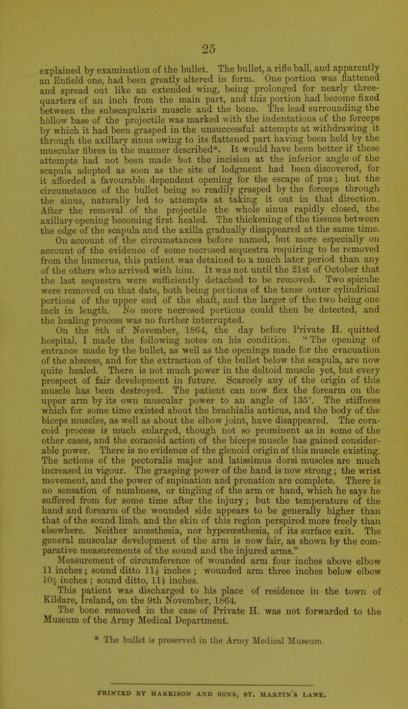 explained by examination of the bullet. The bullet, a rifle ball, and apparently an Enfield one, had been greatly altered in form. Oue portion was flattened and spread out like an extended wing, being prolonged for nearly three- quarters of an inch from the main part, and this portion had become fixed between the subscapularis muscle and the bone. The lead surrounding the hollow base of the projectile was marked with the indentations of the forceps by which it had been grasped in the unsuccessful attempts at withdrawing it through the axillary sinus owing to its flattened part having been held by the muscular fibres in the manner described*. It would have been better if these attempts had not been made but the incision at the inferior angle of the scapula adopted as soon as the site of lodgment had been discovered, for it afforded a favourable dependent opening for the escape of pus; but the circumstance of the bullet being so readily grasped by the forceps through the sinus, naturally led to attempts at taking it out in that direction. After the removal of the projectile the whole sinus rapidly closed, the axillary opening becoming first healed. The thickening of the tissues between the edge of the scapula and the axilla gradually disappeared at the same time. On account of the circumstances before named, but more especially on account of the evidence of some necrosed sequestra requiring to be removed from the humerus, this patient was detained to a much later period than any of the others who arrived with him. It was not until the 21st of October that the last sequestra were sufficiently detached to be removed. Two spicules were removed on that date, both being portions of the tense outer cylindrical portions of the upper end of the shaft, and the larger of the two being one inch in length. No more necrosed portions could then be detected, and the healing process was no further interrupted. On the 8th of November, 1864, the day before Private H. quitted hospital, I made the following notes on his condition.  The opening of entrance made by the bullet, as well as the openings made for the evacuation of the abscess, and for the extraction of the bullet below the scapula, are now quite healed. There is not much power in the deltoid muscle yet, but every prospect of fair development in future. Scarcely any of the origin of this muscle has been destroyed. The patient can now flex the forearm on the upper arm by its own muscular power to an angle of 135°. The stiffness which for some time existed about the brachialis anticus, and the body of the biceps muscles, as well as about the elbow joint, have disappeared. The cora- coid process is much enlarged, though not so prominent as in some of the other cases, and the coracoid action of the biceps muscle has gained consider- able power. There is no evidence of the glenoid origin of this muscle existing. The actions of the pectoralis major and latissimus dorsi muscles are much increased in vigour. The grasping power of the hand is now strong; the wrist movement, and the power of supination and pronation are complete. There is no sensation of numbness, or tingling of the arm or hand, which he says he suffered from for some time after the injury; but the temperature of the hand and forearm of the wounded side appears to be generally higher than that of the sound limb, and the skin of this region perspired more freely than elsewhere. Neither ancesthesia, nor hyperoesthesia, of its surface exit. The general muscular development of the arm is now fair, as shown by the com- parative measurements of the sound and the injured arms. Measurement of circumference of wounded arm four inches above elbow 11 inches; sound ditto 11^ inches ; wounded arm three inches below elbow 10£ inches ; sound ditto, Hi inches. This patient was discharged to his place of residence in the town of Kildare, Ireland, on the 9th November, 1864. The bone removed in the case of Private H. was not forwarded to the Museum of the Army Medical Department. * The bullet is preserved in the Army Medical Museum. PRINTED BY HARRISON AND SONS, ST. MARTIN'S LANK.