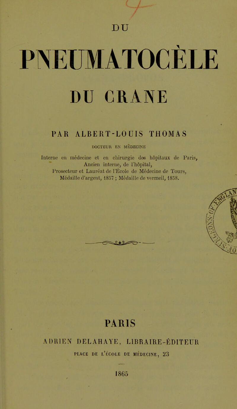 DU PNEUMATOCÈLE DU CRANE PAR ALBERT-LOUIS THOMAS DOCTEUR EN MlîDECINE Interne en médecine et en chirurgie des hôpitaux de Paris^ Ancien interne, de l'hôpital. Prosecteur et Lauréat de l'École de Médecine de Tours, Médaille d'argent, 1837 ; Médaille de vernneil, 1838. —o- PARIS ADRIEN DELAHAYE, LIBRAIRE-ÉDITEUR PLACE DE I,'ÉCOl-E DE MÉDECINE, 23 1865