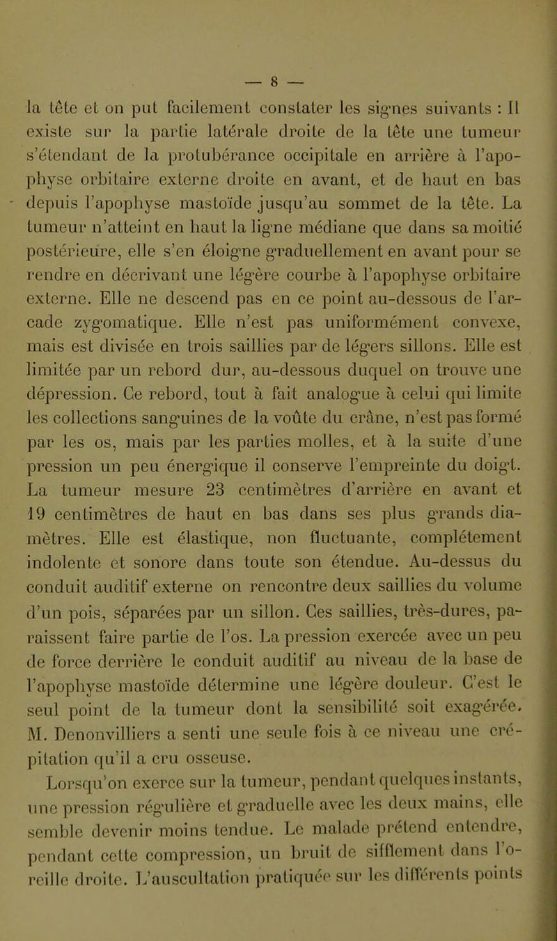 la tête et on put facilement constater les signies suivants : 11 existe sur la partie latérale droite de la tête une tumeur s'étendant de la protubérance occipitale en arrière à l'apo- physe orbitaire externe droite en avant, et de haut en bas - depuis l'apophyse mastoïde jusqu'au sommet de la tête. La tumeur n'atteint en haut la lig'ne médiane que dans sa moitié postérieure, elle s'en éloig'ne g*raduellement en avant pour se rendre en décrivant une lég-ère courbe à l'apophyse orbitaire externe. Elle ne descend pas en ce point au-dessous de l'ar- cade zyg'omatique. Elle n'est pas uniformément convexe, mais est divisée en trois saillies par de lég-ers sillons. Elle est limitée par un rebord dur, au-dessous duquel on trouve une dépression. Ce rebord, tout à fait analog-ue à celui qui limite les collections sang-uines de la voûte du crâne, n'est pas formé par les os, mais par les parties molles, et à la suite d'une pression un peu énergnque il conserve l'empreinte du doig't. La tumeur mesure 23 centimètres d'arrière en avant et 19 centimètres de haut en bas dans ses plus gTands dia- mètres. Elle est élastique, non fluctuante, complètement indolente et sonore dans toute son étendue. Au-dessus du conduit auditif externe on rencontre deux saillies du volume d'un pois, séparées par un sillon. Ces saillies, très-dures, pa- raissent faire partie de l'os. La pression exercée avec un peu de force derrière le conduit auditif au niveau de la base de l'apophyse mastoïde détermine une lég'ère douleur. C'est le seul point de la tumeur dont la sensibihté soit exag'érée, M. Denonvilliers a senti une seule fois à ce niveau une cré- pitation qu'il a cru osseuse. Lorsqu'on exerce sur la tumeur, pendant quelques instants, une pression rég'ulière et g-raduclle avec les deux mains, elle semble devenir moins tendue. Le malade prétend entendre, pendant cette compression, un bruit de sifflement dans l'o- reille droite. L'auscultation pratiquée sur les différents points