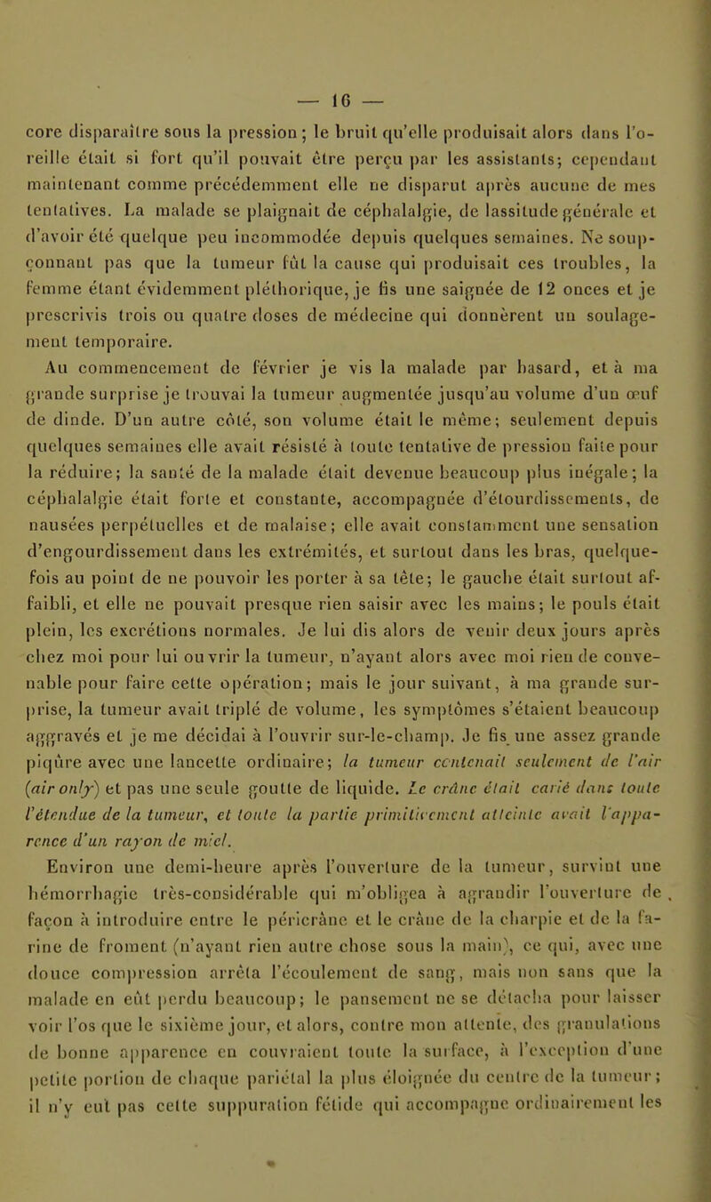core clisparaîlre sous la pression ; le bruit qu'elle produisait alors dans l'o- reille était si fort qu'il pouvait être perçu par les assistants; cependant maintenant comme précédemment elle ne disparut après aucune de mes tentatives. La malade se plaignait de céphalalgie, de lassitude générale et d'avoir été quelque peu incommodée depuis quelques semaines. Ne soup- çonnant pas que la tumeur fût la cause qui produisait ces troubles, la Femme étant évidemment pléthorique, je fis une saignée de 12 onces et je |)rescrivis trois ou quatre doses de médecine qui donnèrent un soulage- ment temporaire. Au commencement de février je vis la malade par hasard, et à ma grande surprise je trouvai la tumeur augmentée jusqu'au volume d'un œuf de dinde. D'un autre côté, son volume était le même; seulement depuis quelques semaines elle avait résisté à toute tentative de pression faite pour la réduire; la santé de la malade était devenue beaucoup plus inégale; la céphalalgie était forte et constante, accompagnée d'étourdisscments, de nausées perpétuelles et de malaise; elle avait conslaniment une sensation d'engourdissement dans les extrémités, et surtout dans les bras, quelque- fois au point de ne pouvoir les porter à sa tête; le gauche était surtout af- faibli, et elle ne pouvait presque rien saisir avec les mains; le pouls était plein, les excrétions normales. Je lui dis alors de venir deux jours après chez moi pour lui ouvrir la tumeur, n'ayant alors avec moi rien de conve- nable pour faire cette opération; mais le jour suivant, à ma grande sur- prise, la tumeur avait triplé de volume, les symptômes s'étaient beaucouj) aggravés et je me décidai à l'ouvrir sur-le-champ. Je fis une assez grande piqûre avec une lancette ordinaire; la tumeur ccntenail seulement de l'air (aironlj) et pas une seule goutte de liquide. Le crâne éiaii carié dan: toute l'étendue de la tumeur, et toute la partie primiticemcnl atlcinle avait l'appa- rence d'un rayon de miel. Environ une demi-heui'e après l'ouverture de la tumeur, survint une hémorrhagie très-considérable qui m'obligea à agrandir l'ouverture de façon k introduire entre le péricrànc et le crâne de la charpie et de la fa- rine de froment (n'ayant rien autre chose sous la main}, ce qui, avec une douce comj)ressioa arrêta l'écoulement de sang, mais non sans que la malade en eût |)erdu beaucoup; le pansement ne se détacha pour laisser voir l'os que le sixième jour, et alors, contre mon attente, des granulations (le bonne a|)parence en couvraient toute la surface, à l'exception d'une petite portion de chaque pariétal la plus éloignée du centre de la tumeui-; il n'y eut pas celte su|)|)uralion fétide qui accompagne ordinairement les