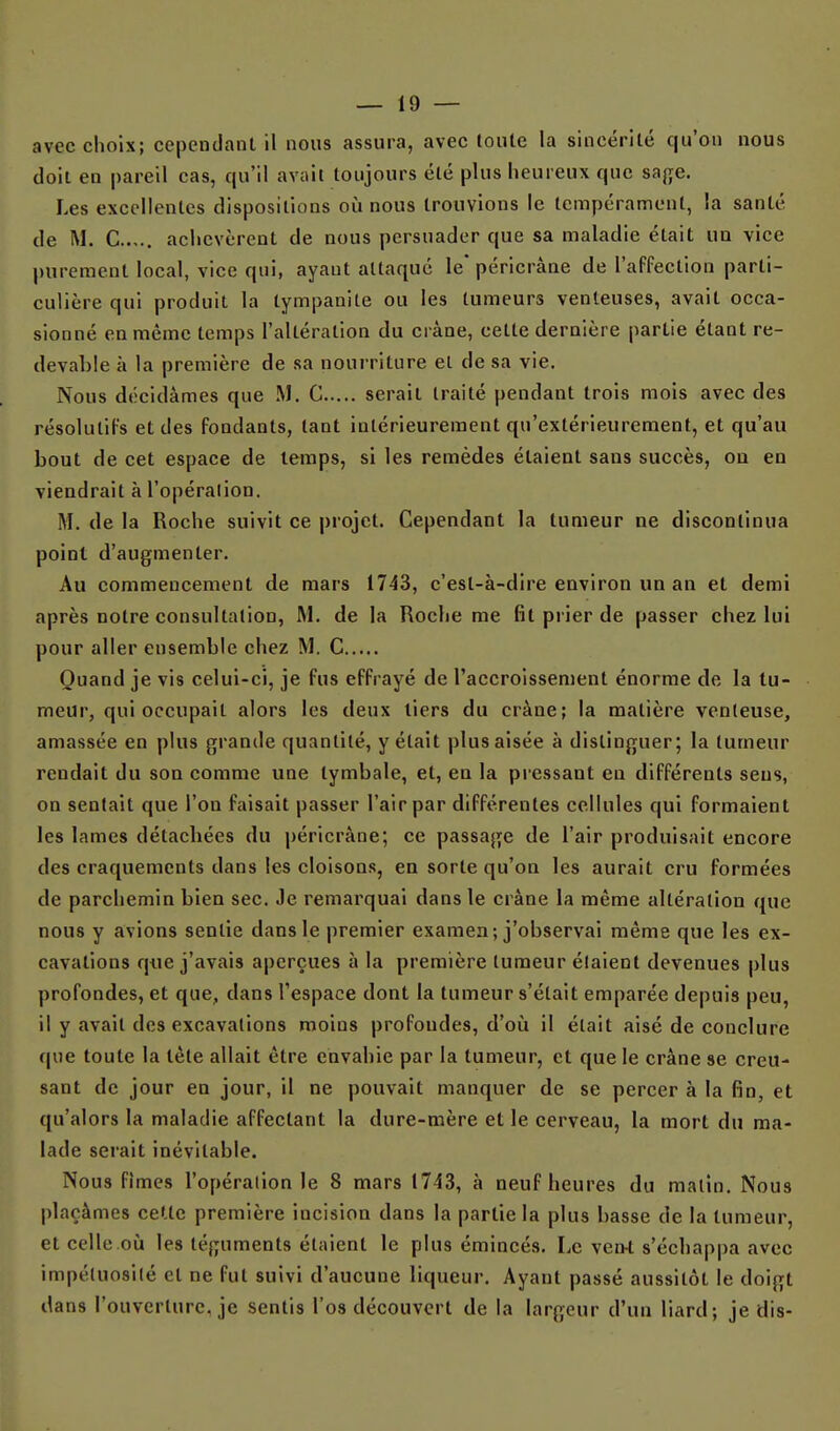 avec choix; cependant il nous assura, avec loulc la sincérité qu'on nous doit en pareil cas, qu'il avait toujours été plus heureux que ssf,e. Les excellentes dispositions où nous trouvions le tempérament, la santé de M. C achevèrent de nous persuader que sa maladie était UQ vice purement local, vice qui, ayant attaqué le'péricràne de l'affection parti- culière qui produit la tympanite ou les tumeurs venteuses, avait occa- sionné en même temps l'altération du crâne, cette dernière partie étant re- devable à la première de sa nourriture et de sa vie. Nous décidâmes que M. C serait traité pendant trois mois avec des résolutifs et des fondants, tant intérieurement qu'extérieurement, et qu'au bout de cet espace de temps, si les remèdes étaient sans succès, ou en viendrait à l'opéralion. M. de la Roche suivit ce projet. Cependant la tumeur ne discontinua point d'augmenter. Au commencement de mars 1743, c'est-à-dire environ un an et demi après notre consultation, M. de la Roche me fit pi ier de passer chez lui pour aller ensemble chez M. C Quand je vis celui-ci, je fus effrayé de l'accroissement énorme de la tu- meur, qui occupait alors les deux tiers du crâne; la matière venteuse, amassée en plus grande quantité, y était plus aisée à distinguer; la tumeur rendait du son comme une lymbale, et, en la pressant en différents sens, on sentait que l'on faisait passer l'air par différentes cellules qui formaient les lames détachées du péricràne; ce passage de l'air produisait encore des craquements dans les cloisons, en sorte qu'on les aurait cru formées de parchemin bien sec. Je remarquai dans le crâne la même altération que nous y avions sentie dans le premier examen; j'observai même que les ex- cavations que j'avais aperçues à la première tumeur étaient devenues plus profondes, et que, dans l'espace dont la tumeur s'était emparée depuis peu, il y avait des excavations moins profondes, d'oii il était aisé de conclure que toute la tète allait être envahie par la tumeur, et que le crâne se creu- sant de jour en jour, il ne pouvait manquer de se percer à la fin, et qu'alors la maladie affectant la dure-mère et le cerveau, la mort du ma- lade serait inévitable. Nous fîmes l'opération le 8 mars 1743, à neuf heures du malin. Nous plaçâmes cette première incision dans la partie la plus basse de la tumeur, et celle où les téguments étaient le plus émincés. I,e ven-t s'échappa avec impétuosité et ne fut suivi d'aucune liqueur. Ayant passé aussitôt le doigt dans l'ouverture, je sentis l'os découvert de la largeur d'un liard; je dis-