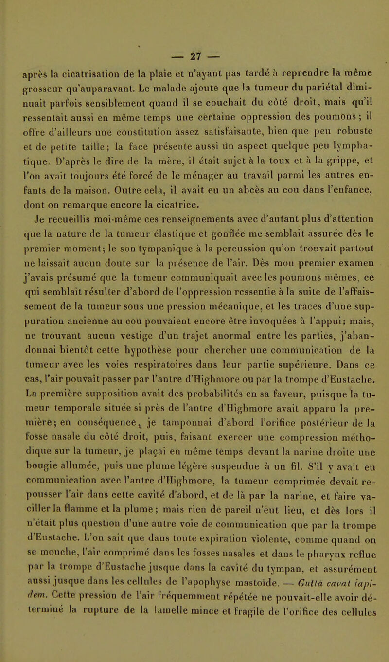 après la cicatrisaliou de la plaie et n'ayant pas tardé à reprendre la même grosseur qu'auparavant. Le malade ajoute que la tumeur du pariétal dimi- nuait parfois sensiblement quand il se couchait du côté droit, mais qu'il ressentait aussi en même temps une certaine oppression des poumons; il offre d'ailleurs une constitution assez satisfaisante, bien que peu robuste et de petite taille; la face présente aussi un aspect quelque peu lympha- tique. D'après le dire de la mère, il était sujet à la toux et à la grippe, et l'on avait toujours été forcé de le ménager au travail parmi les autres en- fants de la maison. Outre cela, il avait eu un abcès au cou dans l'enfance, dont on remarque encore la cicatrice. Je recueillis moi-même ces renseignements avec d'autant plus d'attention que la nature de la tumeur élastique et gonflée me semblait assurée dès le premier moment; le son tympanique à la percussion qu'on trouvait partout ne laissait aucun doute sur la présence de l'air. Dès mon premier examen j'avais présumé que la tumeur communiquait avec les poumons mêmes, ce qui semblait résulter d'abord de l'oppression ressentie à la suite de l'affais- sement de la tumeur sous une pression mécanique, et les traces d'une sup- puration ancienne au cou pouvaient encore être invoquées à l'appui; mais, ne trouvant aucun vestige d'un trajet anormal entre les parties, j'aban- donnai bientôt cette hypothèse pour chercher une communication de la tumeur avec les voies respiratoires dans leur partie supérieure. Dans ce cas, l'air pouvait passer par l'antre d'Highmore ou par la trompe d'Eustache. La première supposition avait des probabilités en sa faveur, puisque la tu- meur temporale située si près de l'antre d'Highmore avait apparu la [)re- mière;en conséquence ^ je tamponnai d'abord l'orifice postérieur de la fosse nasale du côté droit, puis, faisant exercer une compression métho- dique sur la tumeur, je plaçai en même temps devant la narine droite une bougie allumée, puis une plume légère suspendue à un fil. S'il y avait eu communication avec l'antre d'Highmore, la tumeur comprimée devait re- pousser l'air dans cette cavité d'abord, et de là par la narine, et faire va- ciller la flamme et la plume; mais rien de pareil n'eut lieu, et dès lors il n'était plus question d'une autre voie de communication que par la trompe d'Eustache. L'on sait que dans toute expiration violente, comme quand on se mouche, l'air comprimé dans les fosses nasales et dans le pharynx reflue par la trompe d'Eustache jusque dans la cavité du tympan, et assurément aussi jusque dans les cellules de l'apophyse mastoïde. — Cuttà caval. iapi- (lem. Cette pression de l'air fréquemment répétée ne pouvait-elle avoir dé- terminé la rupture de la lamelle mince et fragile de l'orifice des cellules