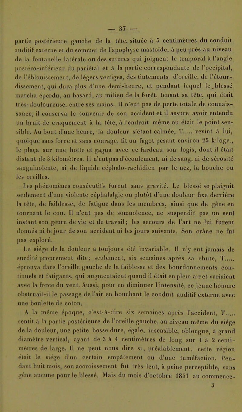 partie postérieure gauche de la tête, située à 5 centimètres du conduit auditif externe et du sommet de l'apophyse mastoide, à peu près au niveau de la fontanelle latérale ou des sutures qui joignenl le temporal à l'anf^Ie posiéro-inférieur du pariétal et à la partie correspondante de l'occipital, de l'éblouissement, de légers vertiges, des tintements d'oreille, de l'étour- dissement, qui dura plus d'une demi-heure, et pendant lequel le,blessé marcha é|)erdu, au hasard, au milieu de la forêt, tenant sa tête, qui était très-douloureuse, entre ses mains. Il n'eut pas de perte totale de connais- sance, il conserva le souvenir de son accident et il assure avoir entendu un bruit de craquement à la tête, à l'endroit même où était le point sen- sible. Au bout d'une heure, la douleur s'étant calmée, T revint à lu.i, quoique sans force et sans courage, fit un fagot pesant environ 25 kilogr., le plaça sur une hotte et gagna avec ce fardeau son logis, dont il était distant de .3 kilomèlres. il n'eut pas d'écoulement, ni de sang, ni de sérosité sanguinolente, ni de liquide céphalo-rachidien par le nez, la Louche ou les oreilles. Les phénomènes consécutifs furent sans gravité. Le blessé .se plaignit seulement d'une violente céphalalgie ou plutôt d'une douleur fixe derrière la tête, de faiblesse, de fatigue dans les membres, ainsi que de gêne en tournant le cou. Il n'eut pas de somnolence, ne suspendit pas un seul instant son genre de vie et de travail; le.s secours de l'art ne lui furent donnés ni le jour de son accident ni les jours suivants. Son crâne ne fut pas exploré. Le siège de la douleur a toujours été invariable. 11 n'y eut jamais de surdité proprement dite; seulement, six semaines après sa chute, T éprouva dans l'oreille gauche de la faiblesse et des bourdonnements con- tinuels et fatigants, qui augmentaient quand il était en plein air et variaient avec la force du vent. Aussi, pour en diminuer l'intensité, ce jeune homme obstruait-il le passage de l'air eu bouchant le conduit auditif externe avec une boulette de coton. A la même époque, c'est-à-dire six semaines après l'accident, T sentit à la partie postérieure de l'oreille gauche, au niveau même du siège de la douleur, une petite bosse dure, égale, insensible, oblongue, à grand diamètre vertical, ayant de 3 à 4 centimètres de long sur 1 à 2 centi- mètres de large. 11 ne peut nous dire si, préalablement, cette région était le siège d'un certain empâtement ou d'une tuméfaction. Pen- dant huit mois, son accroissement fut très-lent, à peine perceptible, sans gêne aucune pour le blessé. Mais du mois d'octobre 1851 au commence- 3