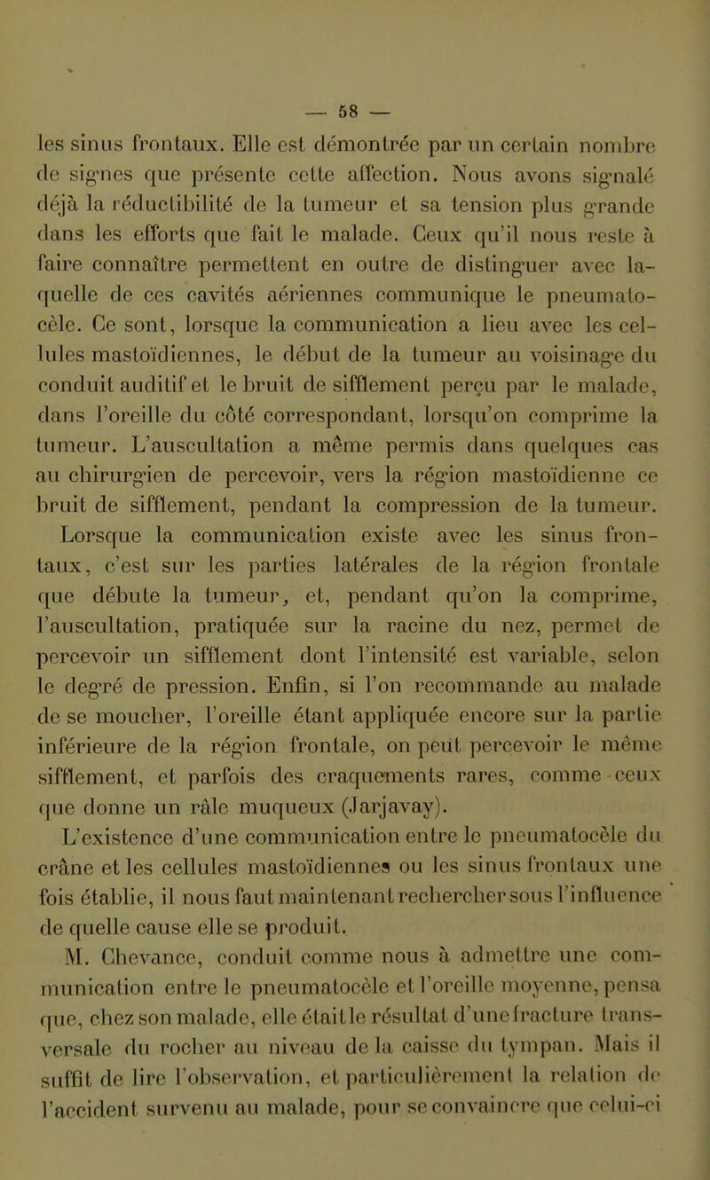 les sinus frontaux. Elle est démontrée par nn certain nombre de sig'nes que présente cette affection. Nous avons sigMialé déjà la réductibilité de la tumeur et sa tension plus gTande dans les efforts que fait le malade. Ceux qu'il nous reste à faire connaître permettent en outre de disting'uer avec la- quelle de ces cavités aériennes communique le pneumato- cèle. Ce sont, lorsque la communication a lieu avec les cel- lules mastoïdiennes, le début de la tumeur au voisinag-e du conduit auditif et le bruit de sifflement perçu par le malade, dans l'oreille du côté correspondant, lorsqu'on comprime la tumeur. L'auscultation a même permis dans quelques cas au chirurg-ien de percevoir, vers la rég-ion mastoïdienne ce bruit de sifflement, pendant la compression de la tumeur. Lorsque la communication existe avec les sinus fron- taux, c'est sur les parties latérales de la régnon frontale que débute la tumeur, et, pendant qu'on la comprime, l'auscultation, pratiquée sur la racine du nez, permet de percevoir un sifflement dont l'intensité est variable, selon le degTé de pression. Enfin, si l'on recommande au malade de se mouclier, l'oreille étant appliquée encore sur la partie inférieure de la rég'ion frontale, on peut percevoir le même sifflement, et parfois des craquements rares, comme ceux que donne un râle muqueux (Jarjavay). L'existence d'une communication entre le pncumatocèle du crâne et les cellules mastoïdiennes ou les sinus frontaux une fois établie, il nous faut maintenant rechercber sous l'influence de quelle cause elle se produit. M. Chevance, conduit comme nous à admettre une com- munication entre le pncumatocèle et l'oreille moyenne, pensa que, chez son malade, elle étaitle résultat d'unefracture trans- versale du rocher au niveau delà caisse du tympan. Mais il suffit de lire l'observation, et particulièrement la relation de l'accident survenu au malade, pour se convaincre que celui-ci
