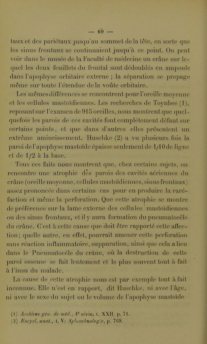 taux et des pariétaux jusqu'au sommet delà tête, en sorte que les sinus frontaux se continuaient jusqu'à ce point. On peut voir dans le musée de la Faculté de médecine un crâne sur le- quel les deux feuillets du frontal sont dédoublés en ampoule dans l'apophyse orbitaire externe ; la séparation se propag'c même sur toute l'étendue delà voûte orbitaire. Les mêmes différences se rencontrent pour l'oreille moyenne et les cellules mastoïdiennes. Les recherches de ïoynbee (1), reposantsur l'examen de 915 oreilles, nous montrent que quel- quefois les parois de ces cavités font complètement défaut sur certains points, et que dans d'autres elles présentent un extrême amincissement. Huschke (2) a vu plusieurs fois la paroi de l'apophyse mastoïde épaisse seulement de 1/10 de lig-ne et de 1/2 à la base. Tous ces faits nous montrent que, chez certains sujets, on rencontre une atrophie dès parois des cavités aériennes du crâne (oreille moyenne, cellules mastoïdiennes, sinus frontaux) assez prononcée dans certains cas pour en produire la raré- faction et même la perforation. Que cette atrophie se montre de préférence sur la lame externe des cellules mastoïdiennes ou des sinus frontaux, et il y aura formation du pneumatocèle du crâne. C'est à cette cause que doit être rapporté cette affec- tion ; quelle autre, en effet, pourrait amener cette perforation sans réaction inflammatoire, suppuration, ainsi que cela a lieu dans le Pneumatocèle dii crâne, où la destruction de cette paroi osseuse se fait lentement et le plus souvent tout à fait à l'insu du malade. La cause de cette atrophie nous est par exemple tout à fait inconnue. Elle n'est en rapport, dit Husclike, ni avec l'âg-c, ni avec le sexe du sujet ou le volume de l'apophyse mastoïde (1) Aiclih'es ij;cn. de inéd., 1 série, 1. XXII, p. 71. (2) liiicycl, anal., t. V; S/>lunc/invlog:c, |). 708.